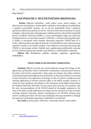 268 KNJIGA APSTRAKATA naučnog skupa Multikulturalnost i savremeno društvo
Maja Nikolić14
RAD POLICIJE U MULTIETNIČKIM SREDINAMA
Rezime: Efikasna bezbednost jedne države zavisi, pored ostalog, i od
delotvornosti rada policije u multietničkim sredinama, komunikacije između policije
i zajednica nacionalnih manjina, čiji su cilj jači međuetnički odnos i pojačana
operativna delotvornost policije na terenu. Veoma je bitno skrenuti pažnju na značaj
strategije u cilju postizanja zadovoljavajuće i skladne primene relevantnih manjinskih
prava u zemljama članicama OEBS-a, u čemu najznačajniju ulogu ima institucija
Visokog komesara za nacionalne manjine (VKNM), a u vidu preventivnog delovanja.
U skladu sa navedenim treba temeljno obrazložiti preporuke VKNM kako bi se
državi, odnosno policiji, pomoglo da sprovede i usvoji konkretne mere radi smanjenja
napetosti vezanih za nacionalne manjine i time doprinesu ostvarenju konačnog cilja
VKNM, tj. sprečavanju sukoba. Najbolji način sagledavanja problematike ovog tipa
je i kroz iskustva policije koja obavlja svoju delatnost u multietničkim sredinama.
Ključne reči: Bezbednost, policija, manjine, zajednica, ugrožavanje,
multikultura.
POLICE WORK IN MULTIETHNIC COMMUNITIES
Summary: Effective security of a country depends, among other things, on the
effectiveness of the police work in multiethnic communities, communication between
the police and minority communities, whose goals are stronger inter-ethnic relations
and enhanced operational effectiveness of the police in the practical field. It is essential
to draw attention to the importance of strategy in order to achieve a satisfactory and
coherent application of relevant minority rights in the OSCE member countries, in
which the most significant role belongs to the institutions of the High Commissioner
for National Minorities (HCNM), in sense of preventive activity. In accordance with
the said, recommendations of the HCNM should be thoroughly explained to the
state or the police to help implement and adopt concrete measures to reduce tensions
involving national minorities, thereby contributing to the HCNM’s ultimate goal,
which is conflict prevention. The best way of looking at this type of problem is through
the experience of the police operating in multiethnic environments.
Key words: security, police, minorities, community, threats, multi-culture.
14	 maja.nikolic82@gmail.com
 