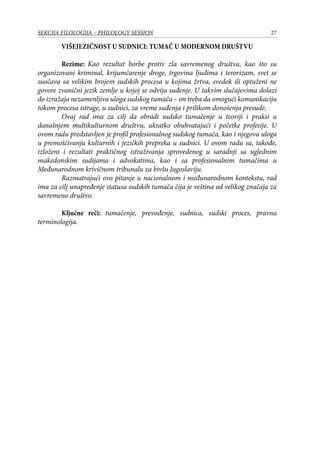 27SEKCIJA FILOLOGIJA – PHILOLOGY SESSION
Višejezičnost u sudnici: tumač u modernom društvu
	 Rezime: Kao rezultat borbe protiv zla savremenog društva, kao što su
organizovani kriminal, krijumčarenje droge, trgovina ljudima i terorizam, svet se
suočava sa velikim brojem sudskih procesa u kojima žrtva, svedok ili optuženi ne
govore zvanični jezik zemlje u kojoj se odvija suđenje. U takvim slučajevima dolazi
do izražaja nezamenljiva uloga sudskog tumača – on treba da omogući komunikaciju
tokom procesa istrage, u sudnici, za vreme suđenja i prilikom donošenja presude.
	 Ovaj rad ima za cilj da obradi sudsko tumačenje u teoriji i praksi u
današnjem multikulturnom društvu, ukratko obuhvatajući i početke profesije. U
ovom radu predstavljen je profil profesionalnog sudskog tumača, kao i njegova uloga
u premošćivanju kulturnih i jezičkih prepreka u sudnici. U ovom radu su, takođe,
izloženi i rezultati praktičnog istraživanja sprovedenog u saradnji sa uglednim
makedonskim sudijama i advokatima, kao i sa profesionalnim tumačima u
Međunarodnom krivičnom tribunalu za bivšu Jugoslaviju.
	 Razmatrajući ovo pitanje u nacionalnom i međunarodnom kontekstu, rad
ima za cilj unapređenje statusa sudskih tumača čija je veština od velikog značaja za
savremeno društvo.
	 Ključne reči: tumačenje, prevođenje, sudnica, sudski proces, pravna
terminologija.
 