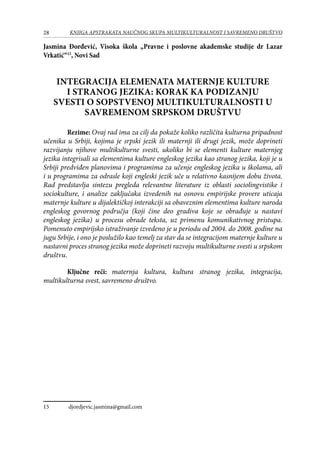 28 KNJIGA APSTRAKATA naučnog skupa Multikulturalnost i savremeno društvo
Jasmina Đorđević, Visoka škola „Pravne i poslovne akademske studije dr Lazar
Vrkatić“15
, Novi Sad
INTEGRACIJA ELEMENATA MATERNJE KULTURE
I STRANOG JEZIKA: KORAK KA PODIZANJU
SVESTI O SOPSTVENOJ MULTIKULTURALNOSTI U
SAVREMENOM SRPSKOM DRUŠTVU
Rezime: Ovaj rad ima za cilj da pokaže koliko različita kulturna pripadnost
učenika u Srbiji, kojima je srpski jezik ili maternji ili drugi jezik, može doprineti
razvijanju njihove multikulturne svesti, ukoliko bi se elementi kulture maternjeg
jezika integrisali sa elementima kulture engleskog jezika kao stranog jezika, koji je u
Srbiji predviđen planovima i programima za učenje engleskog jezika u školama, ali
i u programima za odrasle koji engleski jezik uče u relativno kasnijem dobu života.
Rad predstavlja sintezu pregleda relevantne literature iz oblasti sociolingvistike i
sociokulture, i analize zaključaka izvedenih na osnovu empirijske provere uticaja
maternje kulture u dijalektičkoj interakciji sa obaveznim elementima kulture naroda
engleskog govornog područja (koji čine deo gradiva koje se obrađuje u nastavi
engleskog jezika) u procesu obrade teksta, uz primenu komunikativnog pristupa.
Pomenuto empirijsko istraživanje izvedeno je u periodu od 2004. do 2008. godine na
jugu Srbije, i ono je poslužilo kao temelj za stav da se integracijom maternje kulture u
nastavni proces stranog jezika može doprineti razvoju multikulturne svesti u srpskom
društvu.
Ključne reči: maternja kultura, kultura stranog jezika, integracija,
multikulturna svest, savremeno društvo.
15	 djordjevic.jasmina@gmail.com
 