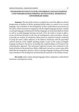 29SEKCIJA FILOLOGIJA – PHILOLOGY SESSION
INTEGRATION OF NATIVE CULTURE AND FOREIGN LANGUAGE ELEMENTS:
A STEP TOWARDS RAISING PERSONAL MULTICULTURAL AWARENESS IN
CONTEMPORARY SERBIA
Summary: The aim of this article is to display how much the different cultural
backgrounds of students in Serbia, speaking Serbian either as a native or as a second
language, may contribute to the development of their multicultural consciousness if
the native culture elements are integrated with the English language elements, studied
as a foreign language and planned in Serbian language curricula and syllabi at schools
as well as in adult language learning curricula. First, the article is meant to offer a
review of relevant literature in the area of sociolinguistics and socioculture. Second,
it provides an analysis of conclusions drawn from an empirical research conducted
to verify the native culture influence in the dialectic interaction with the prescribed
cultural elements of the English speaking peoples (a part of the corpus of English
language teaching) in the process of reading and comprehending a text based on the
communicative approach. The mentioned empirical research was conducted in the
South of Serbia in the period from 2004 to 2008 and it served as a corner stone of the
belief that the integration of native culture in foreign language teaching and learning
may contribute to the development of multicultural awareness in the Serbian society.
Key words: native culture, foreign language culture, integration, multicultural
awareness, contemporary society
 