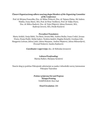 Članovi Organizacionog odbora naučnog skupa/Members of the Organizing Committee
of the Conference:
Prof. dr Mirjana Franceško, Doc. dr Milan Živković, Doc. dr Tatjana Glušac, Mr Isidora
Wattles, Ivana Marić, MA, Prof. dr Petar Teofilović, Prof. dr Veljko Đurić,
Doc. dr Milica Radović, Doc. dr Vojin Pilipović, Jelena Dostanić, MA,
Radivoje Jovović, MA, Đorđe Knežević
Prevodioci/Translators:
Marta Ardalić, Sonja Babić, Tea Barić, Jovana Biki, Andrea Bučko, Ivana Cvekić, Jovana
Drača, Dunja Đuđić, Stefan Isakov, Teodora Jandrić, Bogdan Kotarlić, Gordana Lilić,
Margareta Lotrean, Jelena Lukić, Jelena Marjanac, Andrea Mijatović, Jelena Milosavljević,
Živorad Ninković, Sandra Radinović.
Coordinator i supervizija: doc. dr Slobodan Jovanović
Lektura/Proofreading:
Marina Ratkov, Marijana Savatović
Naučni skup je podržao Pokrajinski sekretarijat za nauku i tehnološki razvoj Autonomne
Pokrajine Vojvodine
Prelom i priprema/Set and Prepress
Štampa/Printing
TAMPOGRAF, Novi Sad
Tiraž/Circulation: 200
 