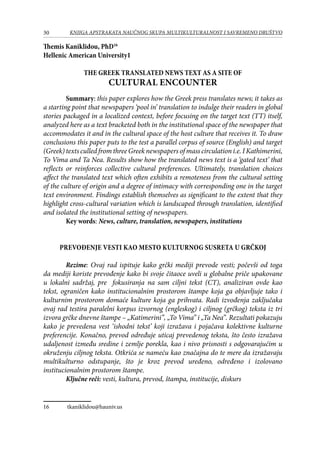 30 KNJIGA APSTRAKATA naučnog skupa Multikulturalnost i savremeno društvo
Themis Kaniklidou, PhD16
Hellenic American University1
THE GREEK TRANSLATED NEWS TEXT AS A SITE OF
CULTURAL ENCOUNTER
Summary: this paper explores how the Greek press translates news; it takes as
a starting point that newspapers ‘pool in’ translation to indulge their readers in global
stories packaged in a localized context, before focusing on the target text (TT) itself,
analyzed here as a text bracketed both in the institutional space of the newspaper that
accommodates it and in the cultural space of the host culture that receives it. To draw
conclusions this paper puts to the test a parallel corpus of source (English) and target
(Greek) texts culled from three Greek newspapers of mass circulation i.e. I Kathimerini,
To Vima and Ta Nea. Results show how the translated news text is a ‘gated text’ that
reflects or reinforces collective cultural preferences. Ultimately, translation choices
affect the translated text which often exhibits a remoteness from the cultural setting
of the culture of origin and a degree of intimacy with corresponding one in the target
text environment. Findings establish themselves as significant to the extent that they
highlight cross-cultural variation which is landscaped through translation, identified
and isolated the institutional setting of newspapers.
Key words: News, culture, translation, newspapers, institutions
Prevođenje vesti kao mesto kulturnog susreta u Grčkoj
Rezime: Ovaj rad ispituje kako grčki mediji prevode vesti; počevši od toga
da mediji koriste prevođenje kako bi svoje čitaoce uveli u globalne priče upakovane
u lokalni sadržaj, pre fokusiranja na sam ciljni tekst (CT), analiziran ovde kao
tekst, ograničen kako institucionalnim prostorom štampe koja ga objavljuje tako i
kulturnim prostorom domaće kulture koja ga prihvata. Radi izvođenja zaključaka
ovaj rad testira paralelni korpus izvornog (engleskog) i ciljnog (grčkog) teksta iz tri
izvora grčke dnevne štampe – „Katimerini”, „To Vima” i „Ta Nea”. Rezultati pokazuju
kako je prevedena vest ‘ishodni tekst’ koji izražava i pojačava kolektivne kulturne
preferencije. Konačno, prevod određuje uticaj prevedenog teksta, što često izražava
udaljenost između sredine i zemlje porekla, kao i nivo prisnosti s odgovarajućim u
okruženju ciljnog teksta. Otkrića se nameću kao značajna do te mere da izražavaju
multikulturno odstupanje, što je kroz prevod uređeno, određeno i izolovano
institucionalnim prostorom štampe.
Ključne reči: vesti, kultura, prevod, štampa, institucije, diskurs
16	 tkaniklidou@hauniv.us
 