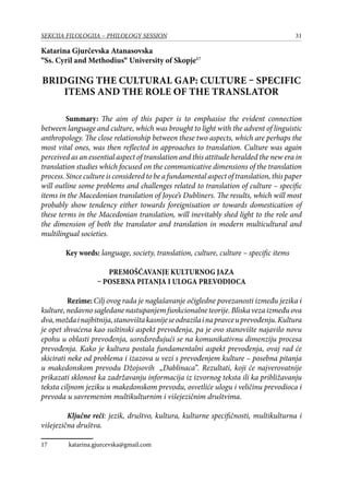 31SEKCIJA FILOLOGIJA – PHILOLOGY SESSION
Katarina Gjurčevska Atanasovska
“Ss. Cyril and Methodius“ University of Skopje17
BRIDGING THE CULTURAL GAP: CULTURE – SPECIFIC
ITEMS AND THE ROLE OF THE TRANSLATOR
Summary: The aim of this paper is to emphasise the evident connection
between language and culture, which was brought to light with the advent of linguistic
anthropology. The close relationship between these two aspects, which are perhaps the
most vital ones, was then reflected in approaches to translation. Culture was again
perceived as an essential aspect of translation and this attitude heralded the new era in
translation studies which focused on the communicative dimensions of the translation
process.Sincecultureisconsideredtobeafundamentalaspectoftranslation,thispaper
will outline some problems and challenges related to translation of culture – specific
items in the Macedonian translation of Joyce’s Dubliners. The results, which will most
probably show tendency either towards foreignisation or towards domestication of
these terms in the Macedonian translation, will inevitably shed light to the role and
the dimension of both the translator and translation in modern multicultural and
multilingual societies.
Key words: language, society, translation, culture, culture – specific items
Premošćavanje kulturnog jaza
– posebna pitanja i uloga prevodioca
	 Rezime: Cilj ovog rada je naglašavanje očigledne povezanosti između jezika i
kulture, nedavno sagledane nastupanjem funkcionalne teorije. Bliska veza između ova
dva,moždainajbitnija,stanovištakasnijeseodrazilainapravceuprevođenju.Kultura
je opet shvaćena kao suštinski aspekt prevođenja, pa je ovo stanovište najavilo novu
epohu u oblasti prevođenja, usredsređujući se na komunikativnu dimenziju procesa
prevođenja. Kako je kultura postala fundamentalni aspekt prevođenja, ovaj rad će
skicirati neke od problema i izazova u vezi s prevođenjem kulture – posebna pitanja
u makedonskom prevodu Džojsovih „Dablinaca”. Rezultati, koji će najverovatnije
prikazati sklonost ka zadržavanju informacija iz izvornog teksta ili ka približavanju
teksta ciljnom jeziku u makedonskom prevodu, osvetliće ulogu i veličinu prevodioca i
prevoda u savremenim multikulturnim i višejezičnim društvima.
	
	 Ključne reči: jezik, društvo, kultura, kulturne specifičnosti, multikulturna i
višejezična društva.
17	 katarina.gjurcevska@gmail.com
 