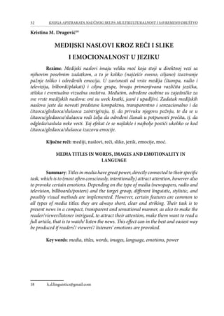 32 KNJIGA APSTRAKATA naučnog skupa Multikulturalnost i savremeno društvo
Kristina M. Dragović18
Medijski naslovi kroz reči i slike
i emocionalnost u jeziku
Rezime: Medijski naslovi imaju veliku moć koja stoji u direktnoj vezi sa
njihovim posebnim zadatkom, a to je koliko (najčešće svesno, ciljano) izazivanje
pažnje toliko i određenih emocija. U zavisnosti od vrste medija (štampa, radio i
televizija, bilbordi/plakati) i ciljne grupe, bivaju primenjivana različita jezička,
stilska i eventualno vizuelna sredstva. Međutim, određene osobine su zajedničke za
sve vrste medijskih naslova: oni su uvek kratki, jasni i upadljivi. Zadatak medijskih
naslova jeste da novosti predstave kompaktno, transparentno i senzacionalno i da
čitaoca/gledaoca/slušaoca zaintrigiraju, tj. da privuku njegovu pažnju, te da se u
čitaocu/gledaocu/slušaocu rodi želja da određeni članak u potpunosti pročita, tj. da
odgleda/sasluša neke vesti. Taj efekat će se najlakše i najbolje postići ukoliko se kod
čitaoca/gledaoca/slušaoca izazovu emocije.
Ključne reči: mediji, naslovi, reči, slike, jezik, emocije, moć.
Media Titles in Words, Images and Emotionality in
Language
Summary: Titles in media have great power, directly connected to their specific
task, which is to (most often consciously, intentionally) attract attention, however also
to provoke certain emotions. Depending on the type of media (newspapers, radio and
television, billboards/posters) and the target group, different linguistic, stylistic, and
possibly visual methods are implemented. However, certain features are common to
all types of media titles: they are always short, clear and striking. Their task is to
present news in a compact, transparent and sensational manner, as also to make the
reader/viewer/listener intrigued, to attract their attention, make them want to read a
full article, that is to watch/ listen the news. This effect can in the best and easiest way
be produced if readers’/ viewers’/ listeners’ emotions are provoked.
Key words: media, titles, words, images, language, emotions, power
18	 k.d.linguistics@gmail.com
 