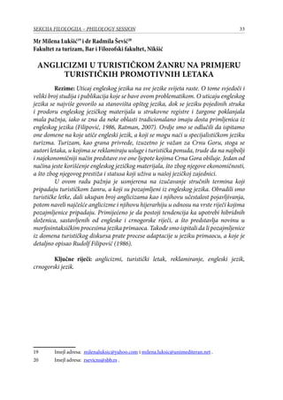33SEKCIJA FILOLOGIJA – PHILOLOGY SESSION
Mr Milena Lukšić19
i dr Radmila Šević20
Fakultet za turizam, Bar i Filozofski fakultet, Nikšić
Anglicizmi u turističkom žanru na primjeru
turističkih promotivnih letaka
	 Rezime: Uticaj engleskog jezika na sve jezike svijeta raste. O tome svjedoči i
veliki broj studija i publikacija koje se bave ovom problematikom. O uticaju engleskog
jezika se najviše govorilo sa stanovišta opšteg jezika, dok se jeziku pojedinih struka
i prodoru engleskog jezičkog materijala u strukovne registre i žargone poklanjala
mala pažnja, iako se zna da neke oblasti tradicionalano imaju dosta primljenica iz
engleskog jezika (Filipović, 1986, Ratman, 2007). Ovdje smo se odlučili da ispitamo
one domene na koje utiče engleski jezik, a koji se mogu naći u specijalističkom jeziku
turizma. Turizam, kao grana privrede, izuzetno je važan za Crnu Goru, stoga se
autori letaka, u kojima se reklamiraju usluge i turistička ponuda, trude da na najbolji
i najekonomičniji način predstave sve one ljepote kojima Crna Gora obiluje. Jedan od
načina jeste korišćenje engleskog jezičkog materijala, što zbog njegove ekonomičnosti,
a što zbog njegovog prestiža i statusa koji uživa u našoj jezičkoj zajednici.
U ovom radu pažnja je usmjerena na izučavanje stručnih termina koji
pripadaju turističkom žanru, a koji su pozajmljeni iz engleskog jezika. Obradili smo
turističke letke, dali ukupan broj anglicizama kao i njihovu učestalost pojavljivanja,
potom naveli najčešće anglicizme i njihovu hijerarhiju u odnosu na vrste riječi kojima
pozajmljenice pripadaju. Primijećeno je da postoji tendencija ka upotrebi hibridnih
složenica, sastavljenih od engleske i crnogorske riječi, a što predstavlja novinu u
morfosintaksičkim procesima jezika primaoca. Takođe smo ispitali da li pozajmljenice
iz domena turističkog diskursa prate procese adaptacije u jeziku primaocu, a koje je
detaljno opisao Rudolf Filipović (1986).
	
	 Ključne riječi: anglicizmi, turistički letak, reklamiranje, engleski jezik,
crnogorski jezik.
19	 Imejl adresa: milenaluksic@yahoo.com i milena.luksic@unimediteran.net .
20	 Imejl adresa: rsevicns@sbb.rs .
 