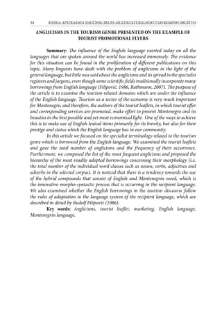 34 KNJIGA APSTRAKATA naučnog skupa Multikulturalnost i savremeno društvo
ANGLICISMS IN THE TOURISM GENRE PRESENTED ON THE EXAMPLE OF
TOURIST PROMOTIONAL FLYERS
	 Summary: The influence of the English language exerted today on all the
languages that are spoken around the world has increased immensely. The evidence
for this situation can be found in the proliferation of different publications on this
topic. Many linguists have dealt with the problem of anglicisms in the light of the
general language, but little was said about the anglicisms and its spread in the specialist
registers and jargons, even though some scientific fields traditionally incorporate many
borrowings from English language (Filipović, 1986, Rathmann, 2007). The purpose of
the article is to examine the tourism-related domains which are under the influence
of the English language. Tourism as a sector of the economy is very much important
for Montenegro, and therefore, the authors of the tourist leaflets, in which tourist offer
and corresponding services are promoted, make effort to present Montenegro and its
beauties in the best possible and yet most economical light. One of the ways to achieve
this is to make use of English lexical items primarily for its brevity, but also for their
prestige and status which the English language has in our community.
In this article we focused on the specialist terminology related to the tourism
genre which is borrowed from the English language. We examined the tourist leaflets
and gave the total number of anglicisms and the frequency of their occurrence.
Furthermore, we composed the list of the most frequent anglicisms and proposed the
hierarchy of the most readily adopted borrowings concerning their morphology (i.e.
the total number of the individual word classes such as nouns, verbs, adjectives and
adverbs in the selected corpus). It is noticed that there is a tendency towards the use
of the hybrid compounds that consist of English and Montenegrin word, which is
the innovative morpho-syntactic process that is occurring in the recipient language.
We also examined whether the English borrowings in the tourism discourse follow
the rules of adaptation to the language system of the recipient language, which are
described in detail by Rudolf Filipović (1986).
	 Key words: Anglicisms, tourist leaflet, marketing, English language,
Montenegrin language.
 