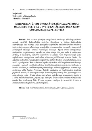 36 KNJIGA APSTRAKATA naučnog skupa Multikulturalnost i savremeno društvo
Maja Savić
Univerzitet u Novom Sadu
Filozofski fakultet22
ISPREPLETANI ŽIVOT ONOGA ŠTO SAČINJAVA PRIRODU:
O SUSRETU KULTURA U SVETU KNJIŽEVNOG DELA LJUDI
GOVORE, RASTKA PETROVIĆA
Rezime: Rad se bavi pitanjem mogućnosti postizanja skladnog suživota
naroda različitih kulturoloških obeležja. Osvetljava se pojava kulturološke
identifikacije koja nastaje usled postojanja zajedničke, multinacionalne mitološke
matrice i njenog reprodukovanja arhetipskih, svim narodima poznatih i imanentnih
homolognih situacija i shema. Homologne situacije i tipovi upravo omogućavaju
međusobno prepoznavanje naroda na planu onoga što jeste sušto i suštastveno
ljudsko, a tradicijom, kulturom utemeljeno u čoveku. Ovo prepoznavanje, dalje
sagledavamo, omogućava međusobno duhovno približavanje čoveka čoveku, što
rezultirasuštinskimprevazilaženjempreprekanakojedruštvo,ususretukultura,može
naići. „Ljudi govore“ Rastka Petrovića pokazuje se kao odličan primer osvetljavanja
značaja i vrednosti multikulturološkog konteksta svakodnevnog života. Sadržaj ove
analize ostvaren je kombinovanjem psihološkog i sociološkog pristupa u tumačenju
književnog dela Rastka Petrovića. Takođe, sagledava se tradicionalno značenje
pojedinih motiva, ili tipova ponašanja. Tumačenje književnog dela, posebnog izraza
imaginiranja sveta i života, otvara mogućnost sagledavanja stvarnosnog života, te
i same multikulturalnosti, pojave koja značajno utiče na sve domene manifestacije
čoveka kao društvenog bića. U tom pogledu, značajno je razmotriti i kako se
multikulturalnost ogleda na jezičkom planu.
Ključne reči: multikulturalnost, komunikacija, život, priroda, čovek.
22	 majasavic56@gmail.com
 