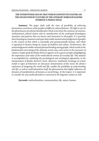 37SEKCIJA FILOLOGIJA – PHILOLOGY SESSION
THE INTERTWINED LIFE OF THAT WHICH CONSTITUTES NATURE: ON
THE ENCOUNTER OF CULTURES IN THE LITERARY WORLD OF RASTKO
PETROVIC’S PEOPLE SPEAK
Summary: The paper deals with the issue of possibility of achieving
harmonious coexistence of the peoples of different cultural features. The light is cast on
the phenomenon of cultural identification which arises from the existence of common,
multinational cultural matrix and its reproductions of the archetypal homologous
situations and patterns that are known and immanent to all peoples. It is precisely
thesehomologoussituationsandtypesthatenablemutualacknowledgementofpeoples
in the context of that which is essentially and quintessentially human, and which
is ingrained in human beings by means of tradition and culture. Furthermore, this
acknowledgement enables mutual spiritual bonding among people, which results in the
fundamental overcoming of the obstacles society may come across in the encounter of
cultures. People speak by Rastko Petrović appears to be a great example of highlighting
the importance and value of the multicultural context of everyday life. This analysis
is accomplished by combining the psychological and sociological approaches in the
interpretation of Rastko Petrović’s novel. Moreover, traditional meanings of certain
motifs or types of behaviour are discussed. Interpretation of this novel, the distinct
expression of imagining the world and life, enables the possibility of understanding
real life, as well as multiculturalism itself, the phenomenon that highly influences all
domains of manifestations of humans as social beings. In this respect, it is important
to consider the way multiculturalism is mirrored in the linguistic context as well.
Keywords: multiculturalism, communication, life, nature, human.
 