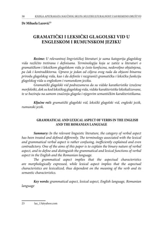 38 KNJIGA APSTRAKATA naučnog skupa Multikulturalnost i savremeno društvo
Dr Mihaela Lazović23
GRAMATIČKI I LEKSIČKI GLAGOLSKI VID U
ENGLESKOM I RUMUNSKOM JEZIKU
	 Rezime: U relevantnoj lingvističkoj literaturi je sama kategorija glagolskog
vida različito tretirana i definisana. Terminologija koja se zatiče u literaturi o
gramatičkom i leksičkom glagolskom vidu je često konfuzna, nedovoljno objašnjena,
pa čak i kontradiktorna. Upravo je jedan od ciljeva ovog rada da objasni binarnu
prirodu glagolskog vida, kao i da definiše i razgraniči gramatičku i leksičku funkciju
glagolskog vida u engleskom i rumunskom jeziku.
Gramatički glagolski vid podrazumeva da su vidske karatkeristike izražene
morfološki, dok su kod leksičkog glagolskog vida, vidske karakteristike leksikalizovane,
te se baziraju na samom značenju glagola i njegovim semantičkim karakteristikama.
Ključne reči: gramatički glagolski vid, leksički glagolski vid, engleski jezik,
rumunski jezik.
GRAMMATICAL AND LEXICAL ASPECT OF VERBS IN THE ENGLISH
AND THE ROMANIAN LANGUAGE
	 Summary: In the relevant linguistic literature, the category of verbal aspect
has been treated and defined differently. The terminology associated with the lexical
and grammatical verbal aspect is rather confusing, inefficiently explained and even
contradictory. One of the aims of this paper is to explain the binary nature of verbal
aspect, and to define and distinguish the grammatical and lexical functions of verbal
aspect in the English and the Romanian language.
The grammatical aspect implies that the aspectual characteristics
are morphologically expressed, while lexical aspect implies that the aspectual
characteristics are lexicalized, thus dependent on the meaning of the verb and its
semantic characteristics.
	
	 Key words: grammatical aspect, lexical aspect, English language, Romanian
language
23	 laz_13@yahoo.com
 