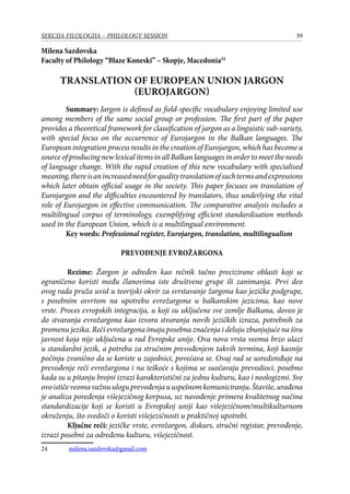 39SEKCIJA FILOLOGIJA – PHILOLOGY SESSION
Milena Sazdovska
Faculty of Philology “Blaze Koneski” – Skopje, Macedonia24
TRANSLATION OF EUROPEAN UNION JARGON
(EUROJARGON)
Summary: Jargon is defined as field-specific vocabulary enjoying limited use
among members of the same social group or profession. The first part of the paper
provides a theoretical framework for classification of jargon as a linguistic sub-variety,
with special focus on the occurrence of Eurojargon in the Balkan languages. The
European integration process results in the creation of Eurojargon, which has become a
source of producing new lexical items in all Balkan languages in order to meet the needs
of language change. With the rapid creation of this new vocabulary with specialised
meaning,thereisanincreasedneedforqualitytranslationofsuchtermsandexpressions
which later obtain official usage in the society. This paper focuses on translation of
Eurojargon and the difficulties encountered by translators, thus underlying the vital
role of Eurojargon in effective communication. The comparative analysis includes a
multilingual corpus of terminology, exemplifying efficient standardisation methods
used in the European Union, which is a multilingual environment.
Key words: Professional register, Eurojargon, translation, multilingualism
Prevođenje evrožargona
	 Rezime: Žargon je određen kao rečnik tačno precizirane oblasti koji se
ograničeno koristi među članovima iste društvene grupe ili zanimanja. Prvi deo
ovog rada pruža uvid u teorijski okvir za svrstavanje žargona kao jezičke podgrupe,
s posebnim osvrtom na upotrebu evrožargona u balkanskim jezicima, kao nove
vrste. Proces evropskih integracija, u koji su uključene sve zemlje Balkana, doveo je
do stvaranja evrožargona kao izvora stvaranja novih jezičkih izraza, potrebnih za
promenu jezika. Reči evrožargona imaju posebna značenja i deluju zbunjujuće na širu
javnost koja nije uključena u rad Evropske unije. Ova nova vrsta veoma brzo ulazi
u standardni jezik, a potreba za stručnim prevođenjem takvih termina, koji kasnije
počinju zvanično da se koriste u zajednici, povećava se. Ovaj rad se usredsređuje na
prevođenje reči evrožargona i na teškoće s kojima se suočavaju prevodioci, posebno
kada su u pitanju brojni izrazi karakteristični za jednu kulturu, kao i neologizmi. Sve
ovoističeveomavažnuuloguprevođenjauuspešnomkomuniciranju.Štaviše,urađena
je analiza poređenja višejezičnog korpusa, uz navođenje primera kvalitetnog načina
standardizacije koji se koristi u Evropskoj uniji kao višejezičnom/multikulturnom
okruženju, što svedoči o koristi višejezičnosti u praktičnoj upotrebi.
	 Ključne reči: jezičke vrste, evrožargon, diskurs, stručni registar, prevođenje,
izrazi posebni za određenu kulturu, višejezičnost.
24	 milena.sazdovska@gmail.com
 
