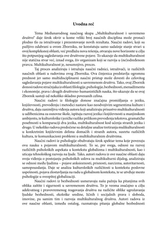 Uvodna reč
Tema Međunarodnog naučnog skupa „Multikulturalnost i savremeno
društvo“ daje širok okvir u kome veliki broj naučnih disciplina može pronaći
plodno tlo za istraživanje i prezentovanje novih rezultata. Naučni radovi, koji su
pažljivo odabrani u ovom Zborniku, ne konstatuju samo sadašnje stanje stvari u
ovoj kompleksnoj oblasti, već predlažu nova rešenja, otvaraju nove horizonte u cilju
što potpunijeg sagledavanja ove društvene pojave. To ukazuje da multikulturalnost
nije statična stvar već, iznad svega, živ organizam koji se razvija u (ne)određenom
pravcu. Multikulturalnost je, nesumnjivo, proces.
Taj proces analiziraju i istražuju naučni radnici, istraživači, iz različitih
naučnih oblasti u radovima ovog Zbornika. Ova činjenica predstavlja ogromnu
prednost jer samo multidisciplinarni naučni pristup može dovesti do celovitog
sagledavanja pojave multikulturalnosti u savremenom društvu. Tako, ovaj Zbornik
donosiradovestručnjakaizoblastifilologije,psihologije,bezbednosti,menadžmenta
i ekonomije, prava i drugih društveno-humanističkih nauka, što ukazuje da se ovaj
Zbornik sastoji od nekoliko skladno povezanih celina.
Naučni radovi iz filologije donose značajna promišljanja o jeziku,
književnosti, prevođenju i metodici nastave kao neodvojivim segmentima kulture i
društva, daju zanimljiva viđenja autora koji analiziraju prisustvo multikulturalnosti
u udžbenicima za osnovne škole, ispituju razvoj jezika i književnosti u manjinskom
ambijentu,tekulturološkeijezičkerazlikeprilikomprevođenjatekstova,gramatičke
posebnosti u komparaciji dva jezika, multikulturalnost kod učenja stranih jezika i
drugo. U nekoliko radova predočene su detaljne analize tretiranja mulikulturalnosti
u konkretnim književnim delima domaćih i stranih autora, susretu različitih
kultura, te komunikacioni problemi u multikulturalnim društvima.
Naučni radovi iz psihologije obuhvataju širok spektar tema koje povezuju
ovu nauku s pojavom multikulturalnosti. To se, pre svega, odnosi na razvoj
različitih psiholoških aspekata u kontekstu globalizma i multikulturalnosti, kao i
uticaja tehnološkog razvoja na ljude. Tako, autori radova iz ove naučne oblasti daju
svoja viđenja o postojanju psiholoških uslova za multikulturni dijalog, analiziraju
se odnosi među ljudima – pojave anksioznosti, prisnosti, narcizma, autoritarnosti,
samopouzdanja. Daje se analiza kulturoloških različitosti u kontekstu poslovne
uspešnosti, pojava zlostavljanja na radu u globalnom kontekstu, te se utvđuje mesto
psihologije u sveopštoj globalizaciji.
Naučni radovi iz bezbednosti usmeravaju našu pažnju ka pitanjima svih
oblika zaštite i sigurnosti u savremenom društvu. To je veoma značajno u cilju
adekvatnog i pravovremenog reagovanja društva na različite oblike ugrožavanja
ljudske bezbednosti, ekološke sredine, ličnih i socijalnih prava i sloboda,
imovine, pa samim tim i razvoja multikulturalnog društva. Autori radova iz
ove naučne oblasti, između ostalog, razmatraju pitanja globalne bezbednosti
 