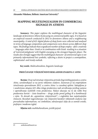 40 KNJIGA APSTRAKATA naučnog skupa Multikulturalnost i savremeno društvo
Alexander Nikolaou, Hellenic American University25
Mapping multilingualism in Commercial
Signage in Athens
Summary: This paper explores the multilingual character of the linguistic
landscape of downtown Athens by focusing on commercial public signs. It is based on
an empirical research conducted in 2012 in downtown Athens and a neighbouring
municipality. A total of 621 digital photos of shop fronts were collected and analysed
in terms of language composition and comparisons were drawn across different shop
types. The findings indicate that a significant number of shops employ - often creatively
-  languages other than Greek or in combination with Greek resulting in a situation
of ‘restricted polyglossia’ with English emerging as the strongest linguistic player. The
results also strongly suggest that the multilingual character of commercial signs is not
primarily informational but symbolic, reflecting a desire to project a cosmopolitan,
sophisticated and trendy outlook.
Key words: Multiculturalism, linguistic landscape
Proučavanje višejezičnosti reklamnih znakova u Atini
	 Rezime: Ovaj rad istražuje višejezičnu prirodu lingvističkog pejzaža u centru
Atine, usredsređujući se na javne reklamne znakove. Zasnovan je na empirijskom
istraživanju sprovedenom 2012. u centru Atine i u susednoj opštini. Sakupljena je
i analizirana ukupno 621 slika izloga prodavnica radi utvrđivanja jezičkog sastava
i upoređivanja različitih vrsta prodavnica. Nalazi ukazuju na to da veliki broj
prodavnica koristi – često kreativno – druge jezike pored grčkog ili u kombinaciji
s njim. To dovodi do „ograničene višejezičnosti”, s engleskim kao najuticajnijim
činiocem. Rezultati nagoveštavaju i da višejezični karakter reklamnih znakova nije
prevashodno informativan, već simboličan, odražavajući želju da se osmisli svetski,
prefinjen i moderan izgled.
	 Ključne reči: multikulturalizam, jezički pejzaž.
25	 anikolaou@hauniv.us	
 