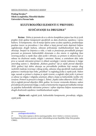 41SEKCIJA FILOLOGIJA – PHILOLOGY SESSION
Predrag Novakov26
Odsek za anglistiku, Filozofski fakultet
Univerzitet u Novom Sadu
KULTUROLOŠKI ELEMENTI U PREVODU:
SUOČAVANJE SA DRUGIMA27
Rezime: Dobro je poznato da se u okviru kompleksne pojave kao što je jezik
prepliće širok spektar komponenti specifičnih za datu društvenu zajednicu i njenu
kulturu. Te komponente, više ili manje tipične samo za datu zajednicu, predstavljaju
poseban izazov za prevodioca i čine oblast u kojoj prevod može doprineti boljem
sagledavanju drugih kultura, odnosno prihvatanju multikulturalnosti koja nas
okružuje. Imajući tu činjenicu u vidu, u radu se proučavaju prevodilački postupci
povezani sa prenosom kulturoloških elemenata u dva smera: iz engleskog (kao
izvornog jezika) u srpski (kao ciljni jezik) i obrnuto, uz primere iz tekstova koji se
odnose na društvene nauke, religiju i umetnost. Naime, u centralnom delu rada
prvo se navode relevantni primeri iz oblasti sociologije i istorije (odnosno iz knjige
američkog autora L. Mamforda „Kultura gradova“ čiji je srpski prevod objavljen
2010. godine) koji dobro ukazuju na prevodilačke probleme koji nastaju zbog
različitih tradicija izvornog i ciljnog jezika, odnosno zbog specifičnih tradicionalnih
pojmova i institucija koje treba ,,preslikati’’ iz engleskog jezika u srpski jezik. Nakon
toga, navode se primeri u kojima je srpski izvorni, a engleski ciljni jezik; ti primeri
se odnose na religiju i religijsku umetnost, oblast u kojoj su kulturološke razlike vrlo
izražene. Primeri su preuzeti iz knjige L. Šelmić „Srpsko zidno slikarstvo XVIII veka“,
čiji je engleski prevod objavljen 2004. godine. Sa izvesne vremenske distance, nakon
prevođenja dve pomenute knjige, u radu se komentarišu moguća prevodilačka rešenja
za pojedine kulturološki relevantne primere i njihov doprinos boljem razumevanju
drugih društvenih zajednica i multikulturalnosti uopšte.
Ključne reči: engleski jezik, kulturološke komponente, prevođenje, religija,
srpski jezik.
26	 predragnovakov@sbb.rs
27	 Ovaj rad je napisan u okviru naučnog projekta Jezici i kulture u vremenu i prostoru
koji finansira Ministarstvo prosvete, nauke i tehnološkog razvoja Republike Srbije (broj projekta
178002).
 