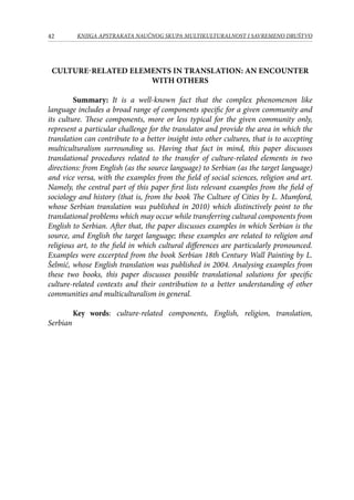 42 KNJIGA APSTRAKATA naučnog skupa Multikulturalnost i savremeno društvo
Culture-related Elements in Translation: an Encounter
with Others
Summary: It is a well-known fact that the complex phenomenon like
language includes a broad range of components specific for a given community and
its culture. These components, more or less typical for the given community only,
represent a particular challenge for the translator and provide the area in which the
translation can contribute to a better insight into other cultures, that is to accepting
multiculturalism surrounding us. Having that fact in mind, this paper discusses
translational procedures related to the transfer of culture-related elements in two
directions: from English (as the source language) to Serbian (as the target language)
and vice versa, with the examples from the field of social sciences, religion and art.
Namely, the central part of this paper first lists relevant examples from the field of
sociology and history (that is, from the book The Culture of Cities by L. Mumford,
whose Serbian translation was published in 2010) which distinctively point to the
translational problems which may occur while transferring cultural components from
English to Serbian. After that, the paper discusses examples in which Serbian is the
source, and English the target language; these examples are related to religion and
religious art, to the field in which cultural differences are particularly pronounced.
Examples were excerpted from the book Serbian 18th Century Wall Painting by L.
Šelmić, whose English translation was published in 2004. Analysing examples from
these two books, this paper discusses possible translational solutions for specific
culture-related contexts and their contribution to a better understanding of other
communities and multiculturalism in general.
Key words: culture-related components, English, religion, translation,
Serbian
 