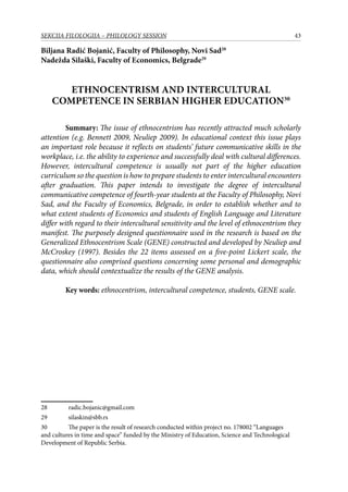43SEKCIJA FILOLOGIJA – PHILOLOGY SESSION
Biljana Radić Bojanić, Faculty of Philosophy, Novi Sad28
Nadežda Silaški, Faculty of Economics, Belgrade29
ETHNOCENTRISM AND INTERCULTURAL
COMPETENCE IN SERBIAN HIGHER EDUCATION30
Summary: The issue of ethnocentrism has recently attracted much scholarly
attention (e.g. Bennett 2009, Neuliep 2009). In educational context this issue plays
an important role because it reflects on students’ future communicative skills in the
workplace, i.e. the ability to experience and successfully deal with cultural differences.
However, intercultural competence is usually not part of the higher education
curriculum so the question is how to prepare students to enter intercultural encounters
after graduation. This paper intends to investigate the degree of intercultural
communicative competence of fourth-year students at the Faculty of Philosophy, Novi
Sad, and the Faculty of Economics, Belgrade, in order to establish whether and to
what extent students of Economics and students of English Language and Literature
differ with regard to their intercultural sensitivity and the level of ethnocentrism they
manifest. The purposely designed questionnaire used in the research is based on the
Generalized Ethnocentrism Scale (GENE) constructed and developed by Neuliep and
McCroskey (1997). Besides the 22 items assessed on a five-point Lickert scale, the
questionnaire also comprised questions concerning some personal and demographic
data, which should contextualize the results of the GENE analysis.
Key words: ethnocentrism, intercultural competence, students, GENE scale.
28	 radic.bojanic@gmail.com
29	 silaskin@sbb.rs
30	 The paper is the result of research conducted within project no. 178002 “Languages
and cultures in time and space” funded by the Ministry of Education, Science and Technological
Development of Republic Serbia.
 