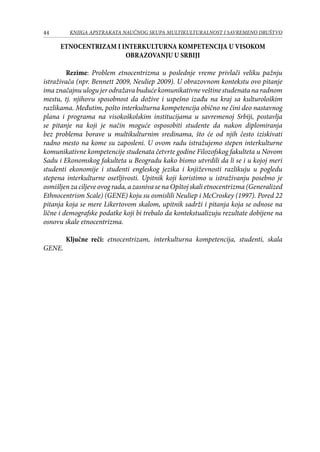 44 KNJIGA APSTRAKATA naučnog skupa Multikulturalnost i savremeno društvo
ETNOCENTRIZAM I INTERKULTURNA KOMPETENCIJA U VISOKOM
OBRAZOVANJU U SRBIJI
Rezime: Problem etnocentrizma u poslednje vreme privlači veliku pažnju
istraživača (npr. Bennett 2009, Neuliep 2009). U obrazovnom kontekstu ovo pitanje
imaznačajnuulogujerodražavabudućekomunikativneveštinestudenatanaradnom
mestu, tj. njihovu sposobnost da dožive i uspešno izađu na kraj sa kulturološkim
razlikama. Međutim, pošto interkulturna kompetencija obično ne čini deo nastavnog
plana i programa na visokoškolskim institucijama u savremenoj Srbiji, postavlja
se pitanje na koji je način moguće osposobiti studente da nakon diplomiranja
bez problema borave u multikulturnim sredinama, što će od njih često iziskivati
radno mesto na kome su zaposleni. U ovom radu istražujemo stepen interkulturne
komunikativne kompetencije studenata četvrte godine Filozofskog fakulteta u Novom
Sadu i Ekonomskog fakulteta u Beogradu kako bismo utvrdili da li se i u kojoj meri
studenti ekonomije i studenti engleskog jezika i književnosti razlikuju u pogledu
stepena interkulturne osetljivosti. Upitnik koji koristimo u istraživanju posebno je
osmišljen za ciljeve ovog rada, a zasniva se na Opštoj skali etnocentrizma (Generalized
Ethnocentrism Scale) (GENE) koju su osmislili Neuliep i McCroskey (1997). Pored 22
pitanja koja se mere Likertovom skalom, upitnik sadrži i pitanja koja se odnose na
lične i demografske podatke koji bi trebalo da kontekstualizuju rezultate dobijene na
osnovu skale etnocentrizma.
Ključne reči: etnocentrizam, interkulturna kompetencija, studenti, skala
GENE.
 