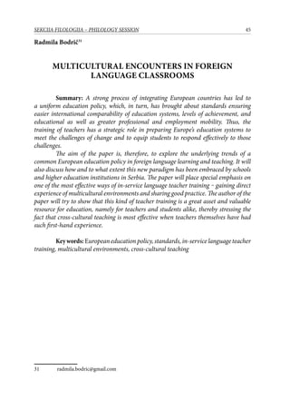 45SEKCIJA FILOLOGIJA – PHILOLOGY SESSION
Radmila Bodrič31
Multicultural Encounters in Foreign
Language Classrooms
	 Summary: A strong process of integrating European countries has led to
a uniform education policy, which, in turn, has brought about standards ensuring
easier international comparability of education systems, levels of achievement, and
educational as well as greater professional and employment mobility. Thus, the
training of teachers has a strategic role in preparing Europe’s education systems to
meet the challenges of change and to equip students to respond effectively to those
challenges.
The aim of the paper is, therefore, to explore the underlying trends of a
common European education policy in foreign language learning and teaching. It will
also discuss how and to what extent this new paradigm has been embraced by schools
and higher education institutions in Serbia. The paper will place special emphasis on
one of the most effective ways of in-service language teacher training ‒ gaining direct
experience of multicultural environments and sharing good practice. The author of the
paper will try to show that this kind of teacher training is a great asset and valuable
resource for education, namely for teachers and students alike, thereby stressing the
fact that cross-cultural teaching is most effective when teachers themselves have had
such first-hand experience.
	 Keywords: European education policy, standards, in-service language teacher
training, multicultural environments, cross-cultural teaching
31	 radmila.bodric@gmail.com
 