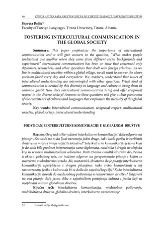 46 KNJIGA APSTRAKATA naučnog skupa Multikulturalnost i savremeno društvo
Shpresa Delija32
Faculty of Foreign Languages, Tirana University, Tirana, Albania
FOSTERING INTERCULTURAL COMMUNICATION IN
THE GLOBAL SOCIETY
Summary: This paper emphasizes the importance of intercultural
communication and it will give answers to the question, “What makes people
understand one another when they come from different social backgrounds and
experiences?” Intercultural communication has been an issue that concerned only
diplomats, researchers, and other specialists that dealt with foreign relations. As we
live in multicultural societies within a global village, we all want to answer the above
question faced every day and everywhere. We, teachers, understand that issues of
intercultural understanding are intermingled with other questions: What kind of
communication is needed by this diversity in language and culture to bring them in
common goals? How does intercultural communication bring and offer reciprocal
respect in the diverse society? Answers to these questions will give a clear panorama
of the coexistence of cultures and languages that emphasize the necessity of this global
society.
Key words: Intercultural communication, reciprocal respect, multicultural
societies, global society, intercultural understanding
PODSTICANJE INTERKULTURNE KOMUNIKACIJE U GLOBALNOM DRUŠTVU
Rezime: Ovaj rad ističe važnost interkulturne komunikacije i daće odgovor na
pitanje: „Šta utiče na to da ljudi razumeju jedni druge, čak i kada potiču iz različitih
društvenih miljea i imaju različita iskustva?“ Interkulturna komunikacija je tema koja
je do sada bila predmet interesovanja samo diplomata, naučnika i drugih stručnjaka
koji su se bavili međunarodnim odnosima. Pošto živimo u multikulturnim društvima
u okviru globalnog sela, svi tražimo odgovor na gorepomenuto pitanje s kojim se
susrećemo svakodnevno i svuda. Mi, nastavnici, shvatamo da je pitanje interkulturne
komunikacije isprepleteno s drugim pitanjima: kako treba komunicirati u toj
raznovrsnosti jezika i kultura da bi se došlo do zajedničkog cilja? Kako interkulturna
komunikacija dovodi do međusobnog poštovanja u raznovrsnom društvu? Odgovori
na ova pitanja daće jasnu sliku o zajedničkom postojanju kultura i jezika koji su
neophodni u ovom globalnom društvu.
Ključne reči: interkulturna komunikacija, međusobno poštovanje,
multikulturna društva, globalno društvo, interkulturno razumevanje.
32	 E-mail: delija.sh@gmail.com
 