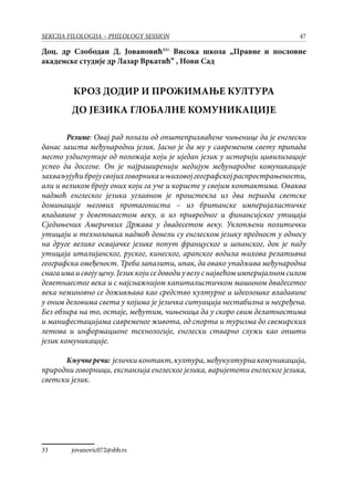 47SEKCIJA FILOLOGIJA – PHILOLOGY SESSION
Доц. др Слободан Д. Јовановић33∗,
Висока школа „Правне и пословне
академске студије др Лазар Вркатић” , Нови Сад
КРОЗ ДОДИР И ПРОЖИМАЊЕ КУЛТУРА
ДО ЈЕЗИКА ГЛОБАЛНЕ КОМУНИКАЦИЈЕ
Резиме: Овај рад полази од општеприхваћене чињенице да је енглески
данас заиста међународни језик. Јасно је да му у савременом свету припада
место уздигнутије од положаја који је иједан језик у историји цивилизације
успео да досегне. Он је најраширенији медијум међународне комуникације
захваљујућибројусвојихговорникаињиховојгеографскојраспрострањености,
али и великом броју оних који га уче и користе у својим контактима. Оваква
надмоћ енглеског језика углавном је проистекла из два периода светске
доминације његових протагониста – из британске империјалистичке
владавине у деветнаестом веку, и из привредног и финансијског утицаја
Сједињених Америчких Држава у двадесетом веку. Уклопљени политички
утицаји и технолошка надмоћ донели су енглеском језику предност у односу
на друге велике освајачке језике попут француског и шпанског, док је паду
утицаја италијанског, руског, кинеског, арапског водила њихова релативна
географска омеђеност. Треба запазити, ипак, да овако упадљива међународна
снагаимаисвојуцену.Језиккојиседоводиувезуснајвећомимперијалномсилом
деветнаестог века и с најснажнијом капиталистичком машином двадесетог
века неминовно се доживљава као средство културне и идеолошке владавине
у оним деловима света у којима је језичка ситуација нестабилна и несређена.
Без обзира на то, остаје, међутим, чињеница да у скоро свим делатностима
и манифестацијама савременог живота, од спорта и туризма до свемирских
летова и информационе технологије, енглески стварно служи као општи
језик комуникације.
Кључнеречи: језичкиконтакт,култура,међукултурнакомуникација,
природни говорници, експанзија енглеског језика, варијетети енглеског језика,
светски језик.
33	 ∗
jovanovic072@sbb.rs
 