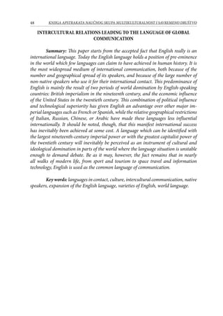 48 KNJIGA APSTRAKATA naučnog skupa Multikulturalnost i savremeno društvo
INTERCULTURAL RELATIONS LEADING TO THE LANGUAGE OF GLOBAL
COMMUNICATION
Summary: This paper starts from the accepted fact that English really is an
international language. Today the English language holds a position of pre-eminence
in the world which few languages can claim to have achieved in human history. It is
the most widespread medium of international communication, both because of the
number and geographical spread of its speakers, and because of the large number of
non-native speakers who use it for their international contact. This predominance of
English is mainly the result of two periods of world domination by English-speaking
countries: British imperialism in the nineteenth century, and the economic influence
of the United States in the twentieth century. This combination of political influence
and technological superiority has given English an advantage over other major im­
perial languages such as French or Spanish, while the relative geographical restrictions
of Italian, Russian, Chinese, or Arabic have made these languages less influential
internationally. It should be noted, though, that this manifest international success
has inevitably been achieved at some cost. A language which can be identified with
the largest nineteenth-century imperial power or with the greatest capitalist power of
the twentieth century will in­evitably be perceived as an instrument of cultural and
ideological domination in parts of the world where the language situation is unstable
enough to demand debate. Be as it may, however, the fact remains that in nearly
all walks of modern life, from sport and tourism to space travel and information
technology, English is used as the common language of communication.
Key words: languages in contact, culture, intercultural communication, native
speakers, expansion of the English language, varieties of English, world language.
 