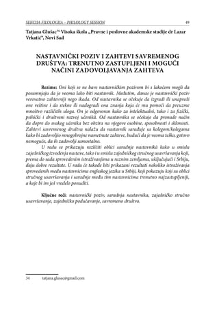 49SEKCIJA FILOLOGIJA – PHILOLOGY SESSION
Tatjana Glušac34,
Visoka škola „Pravne i poslovne akademske studije dr Lazar
Vrkatić“, Novi Sad
Nastavnički poziv i zahtevi savremenog
društva: trenutno zastupljeni i mogući
načini zadovoljavanja zahteva
Rezime: Oni koji se ne bave nastavničkim pozivom bi s lakoćom mogli da
posumnjaju da je veoma lako biti nastavnik. Međutim, danas je nastavnički poziv
verovatno zahtevniji nego ikada. Od nastavnika se očekuje da izgradi ili unapredi
one veštine i da stekne ili nadogradi ona znanja koja će mu pomoći da preuzme
mnoštvo različitih uloga. On je odgovoran kako za intelektualni, tako i za fizički,
psihički i društveni razvoj učenikâ. Od nastavnika se očekuje da pronađe način
da dopre do svakog učenika bez obzira na njegove osobine, sposobnosti i sklonosti.
Zahtevi savremenog društva nalažu da nastavnik sarađuje sa kolegom/kolegama
kako bi zadovoljio mnogobrojne nametnute zahteve, budući da je veoma teško, gotovo
nemoguće, da ih zadovolji samostalno. 	
U radu se prikazuju različiti oblici saradnje nastavnikâ kako u smislu
zajedničkogizvođenjanastave,takoiusmisluzajedničkogstručnogusavršavanjakoji,
prema do sada sprovedenim istraživanjima u raznim zemljama, uključujući i Srbiju,
daju dobre rezultate. U radu će takođe biti prikazani rezultati nekoliko istraživanja
sprovedenih među nastavnicima engleskog jezika u Srbiji, koji pokazuju koji su oblici
stručnog usavršavanja i saradnje među tim nastavnicima trenutno najzastupljeniji,
a koje bi im još vredelo ponuditi.
Ključne reči: nastavnički poziv, saradnja nastavnika, zajedničko stručno
usavršavanje, zajedničko podučavanje, savremeno društvo.
34	 tatjana.glusac@gmail.com
 