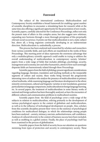 Foreword
The subject of the international conference Multiculturalism and
Contemporary Society establishes a broad framework for enabling a great number
of scientific disciplines to encounter a stimulating basis for research while at the
same time also offering a significant opportunity for the presentation of new results.
Scientific papers, carefully selected for the Conference Proceedings, reflect not only
the present state of affairs in this complex arena, but also suggest new solutions,
expanding new horizons through a more thorough perception of this perpetually
relevant social occurrence. It points out that multiculturalism is not a static subject
but, above all, a living organism continually developing in an indeterminate
direction. Multiculturalism is, undoubtedly, a process.
This process has been analyzed and researched by scholars and researchers
from various scientific fields, and such efforts are manifested in the works of these
Proceedings. This meeting point of ideas represents the enormous advantage that
only a multidisciplinary scientific approach could enable in trying to address the
overall understanding of multiculturalism in contemporary society. Scholars’
papers from a wide range of fields that includes philology, psychology, security,
management and economy, law and other humanities, attests to how such seemingly
disparate fields are harmoniously related through these Proceedings.
Scientificpapersfromthefieldofphilologypresentsignificantconsiderations
regarding language, literature, translation and teaching methods as the inseparable
segments of culture and society; these works bring forward the progressively
interesting views of authors who analyze the presence of multiculturalism in primary
school textbooks, while examining language and literature development in the ethnic
minority environment, cultural and linguistic varieties in text translations, grammar
particularitiesinlanguagecomparisons,multiculturalisminforeignlanguagelearning,
etc. In several papers, the treatment of multiculturalism in some literary works of
national and foreign authors has been thoroughly analyzed, as have the encounters of
different cultures and communication problems in multicultural societies.
Scientific papers from the field of psychology cover a wide range of the
subjects in relation to multiculturalism, refering primarily to the development of
various psychological aspects in the context of globalism and multiculturalism,
as well as to the influence of technological development on people. Also, scholars
from this scientific discipline present their views on the existence of psychological
conditions for multicultural dialogue, in which the relationships among people
have been analyzed – anxiety, intimacy, narcism, authoritativeness, self-confidence.
Analyses of cultural diversity in the context of business success have been included,
as well as mobbing in a global context. Finally, the place of psychology itself has
been examined in the process of globalization.
Scientific papers from the field of security focus our attention on questions
stemming from types of protection and security in contemporary society. These
 