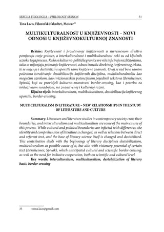 51SEKCIJA FILOLOGIJA – PHILOLOGY SESSION
Tina Laco, Filozofski fakultet, Mostar35
Multikulturalnost u književnosti – novi
odnosi u književnokulturnoj znanosti
Rezime: Književnost i proučavanje književnosti u suvremenom društvu
pomjeraju svoje granice, a interkulturalnost i multikulturalnost neki su od ključnih
uzrokatogaprocesa.Kakosekulturno-političkegranicesvevišeinficirajurazličitostima,
tako se mijenjaju poimanje književnosti, odnos između direktnog i referentnog teksta,
te se mijenja i destabilizira uporište same književne znanosti. Ovaj se rad bavi samim
počecima istraživanja destabilizacije književnih disciplina, multikulturalnošću kao
mogućim uzrokom, kao i vizionarskim potencijalom pojedinih tekstova (Bernheimer,
Spivak) koji su providjeli kulturno-znanstveni border-crossing, kao i potrebu za
inkluzivnom suradnjom, na znanstvenoj i kulturnoj razini.
Ključneriječi:interkulturalnost, multikulturalnost, destabilizacija književnog
uporišta, border-crossing.
MULTICULTURALISM IN LITERATURE – NEW RELATIONSHIPS IN THE STUDY
OF LITERATURE AND CULTURE
Summary:Literature and literature studies in contemporary society cross their
boundaries, and interculturalism and multiculturalism are some of the main causes of
this process. While cultural and political boundaries are infected with differences, the
identity and comprehension of literature is changed, as well as relations between direct
and referent text, and the base of literary science itself is changed and destabilized.
This contribution deals with the beginnings of literary disciplines destabilization,
multiculturalism as possible cause of it, but also with visionary potential of certain
text (Bernheimer, Spivak), which anticipated cultural and scientific border-crossing,
as well as the need for inclusive cooperation, both on scientific and cultural level.
Key words: interculturalism, multiculturalism, destabilization of literary
basis, border-crossing
35	 tinna.laco@gmail.com
 