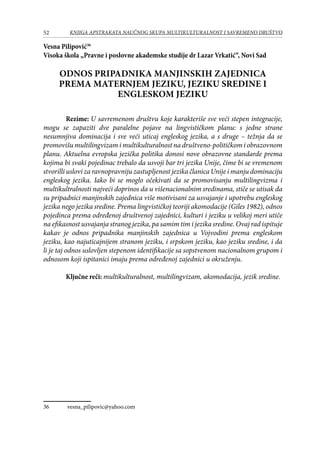 52 KNJIGA APSTRAKATA naučnog skupa Multikulturalnost i savremeno društvo
Vesna Pilipović36
Visoka škola „Pravne i poslovne akademske studije dr Lazar Vrkatić“, Novi Sad
ODNOS PRIPADNIKA MANJINSKIH ZAJEDNICA
PREMA MATERNJEM JEZIKU, JEZIKU SREDINE I
ENGLESKOM JEZIKU
Rezime: U savremenom društvu koje karakteriše sve veći stepen integracije,
mogu se zapaziti dve paralelne pojave na lingvističkom planu: s jedne strane
nesumnjiva dominacija i sve veći uticaj engleskog jezika, a s druge – težnja da se
promovišu multilingvizam i multikulturalnost na društveno-političkom i obrazovnom
planu. Aktuelna evropska jezička politika donosi nove obrazovne standarde prema
kojima bi svaki pojedinac trebalo da usvoji bar tri jezika Unije, čime bi se vremenom
stvorilli uslovi za ravnopravniju zastupljenost jezika članica Unije i manju dominaciju
engleskog jezika. Iako bi se moglo očekivati da se promovisanju multilingvizma i
multikultralnosti najveći doprinos da u višenacionalnim sredinama, stiče se utisak da
su pripadnici manjinskih zajednica više motivisani za usvajanje i upotrebu engleskog
jezika nego jezika sredine. Prema lingvističkoj teoriji akomodacije (Giles 1982), odnos
pojedinca prema određenoj društvenoj zajednici, kulturi i jeziku u velikoj meri utiče
na efikasnost usvajanja stranog jezika, pa samim tim i jezika sredine. Ovaj rad ispituje
kakav je odnos pripadnika manjinskih zajednica u Vojvodini prema engleskom
jeziku, kao najuticajnijem stranom jeziku, i srpskom jeziku, kao jeziku sredine, i da
li je taj odnos uslovljen stepenom identifikacije sa sopstvenom nacionalnom grupom i
odnosom koji ispitanici imaju prema određenoj zajednici u okruženju.
Ključne reči: multikulturalnost, multilingvizam, akomodacija, jezik sredine.
36	 vesna_pilipovic@yahoo.com
 