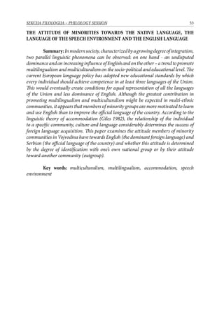 53SEKCIJA FILOLOGIJA – PHILOLOGY SESSION
THE ATTITUDE OF MINORITIES TOWARDS THE NATIVE LANGUAGE, THE
LANGUAGE OF THE SPEECH ENVIRONMENT AND THE ENGLISH LANGUAGE
	 Summary:Inmodernsociety,characterizedbyagrowingdegreeofintegration,
two parallel linguistic phenomena can be observed: on one hand - an undisputed
dominanceandanincreasinginfluenceofEnglishandontheother–atrendtopromote
multilingualism and multiculturalism on the socio-political and educational level. The
current European language policy has adopted new educational standards by which
every individual should achieve competence in at least three languages of the Union.
This would eventually create conditions for equal representation of all the languages
of the Union and less dominance of English. Although the greatest contribution in
promoting multilingualism and multiculturalism might be expected in multi-ethnic
communities, it appears that members of minority groups are more motivated to learn
and use English than to improve the official language of the country. According to the
linguistic theory of accommodation (Giles 1982), the relationship of the individual
to a specific community, culture and language considerably determines the success of
foreign language acquisition. This paper examines the attitude members of minority
communities in Vojvodina have towards English (the dominant foreign language) and
Serbian (the official language of the country) and whether this attitude is determined
by the degree of identification with one’s own national group or by their attitude
toward another community (outgroup).
	
	 Key words: multiculturalism, multilingualism, accommodation, speech
environment
 