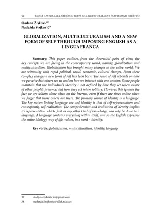 54 KNJIGA APSTRAKATA naučnog skupa Multikulturalnost i savremeno društvo
Slađana Živković37
Nadežda Stojković38
GLOBALIZATION, MULTICULTURALISM AND A NEW
FORM OF SELF THROUGH IMPOSING ENGLISH AS A
LINGUA FRANCA
Summary: This paper outlines, from the theoretical point of view, the
key concepts we are facing in the contemporary world, namely, globalization and
multiculturalism. Globalisation has brought many changes to the entire world. We
are witnessing with rapid political, social, economic, cultural changes. From these
complex changes a new form of self has been born. The sense of self depends on how
we perceive that others see us and on how we interact with one another. Some people
maintain that the individual’s identity is not defined by how they act when aware
of other people’s presence, but how they act when solitary. However, this ignores the
fact we are seldom alone when on the Internet, even if there are times online when
we forget that those others are there. The primary source of identity is a language.
The key notion linking language use and identity is that of self-representation and
consequently, self-realisation. The comprehension and realisation of identity implies
its representation which, just as any other kind of knowledge, can only be done in a
language. A language contains everything within itself, and so the English expresses
the entire ideology, way of life, values, in a word – identity.
Key words: globalization, multiculturalism, identity, language
37	 sladjanazivkovic.ni@gmail.com
38	 nadezda.Stojkovic@elfak.ni.ac.rs
 