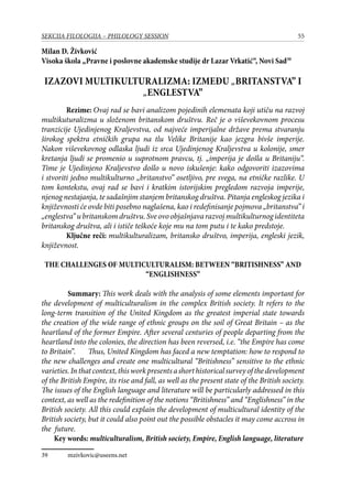 55SEKCIJA FILOLOGIJA – PHILOLOGY SESSION
Milan D. Živković
Visoka škola „Pravne i poslovne akademske studije dr Lazar Vrkatić“, Novi Sad39
IZAZOVI MULTIKULTURALIZMA: IZMEĐU „BRITANSTVA” I
„ENGLESTVA”
Rezime: Ovaj rad se bavi analizom pojedinih elemenata koji utiču na razvoj
multikuturalizma u složenom britanskom društvu. Reč je o viševekovnom procesu
tranzicije Ujedinjenog Kraljevstva, od najveće imperijalne države prema stvaranju
širokog spektra etničkih grupa na tlu Velike Britanije kao jezgra bivše imperije.
Nakon viševekovnog odlaska ljudi iz srca Ujedinjenog Kraljevstva u kolonije, smer
kretanja ljudi se promenio u suprotnom pravcu, tj. „imperija je došla u Britaniju“.
Time je Ujedinjeno Kraljevstvo došlo u novo iskušenje: kako odgovoriti izazovima
i stvoriti jedno multikulturno „britanstvo” osetljivo, pre svega, na etničke razlike. U
tom kontekstu, ovaj rad se bavi i kratkim istorijskim pregledom razvoja imperije,
njenog nestajanja, te sadašnjim stanjem britanskog društva. Pitanja engleskog jezika i
književnosti će ovde biti posebno naglašena, kao i redefinisanje pojmova „britanstva” i
„englestva”ubritanskomdruštvu.Sveovoobjašnjavarazvojmultikulturnogidentiteta
britanskog društva, ali i ističe teškoće koje mu na tom putu i te kako predstoje.
Ključne reči: multikulturalizam, britansko društvo, imperija, engleski jezik,
književnost.
THE CHALLENGES OF MULTICULTURALISM: BETWEEN “BRITISHNESS” AND
“ENGLISHNESS”
	 Summary: This work deals with the analysis of some elements important for
the development of multiculturalism in the complex British society. It refers to the
long-term transition of the United Kingdom as the greatest imperial state towards
the creation of the wide range of ethnic groups on the soil of Great Britain – as the
heartland of the former Empire. After several centuries of people departing from the
heartland into the colonies, the direction has been reversed, i.e. “the Empire has come
to Britain”. Thus, United Kingdom has faced a new temptation: how to respond to
the new challenges and create one multicultural “Britishness” sensitive to the ethnic
varieties.Inthatcontext,thisworkpresentsashorthistoricalsurveyofthedevelopment
of the British Empire, its rise and fall, as well as the present state of the British society.
The issues of the English language and literature will be particularly addressed in this
context, as well as the redefinition of the notions “Britishness” and “Englishness” in the
British society. All this could explain the development of multicultural identity of the
British society, but it could also point out the possible obstacles it may come accross in
the future.
Key words: multiculturalism, British society, Empire, English language, literature
39	 mzivkovic@useens.net
 
