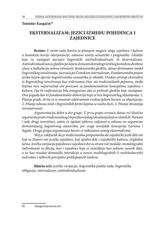 56 KNJIGA APSTRAKATA naučnog skupa Multikulturalnost i savremeno društvo
Tomislav Kargačin40
EKSTERNALIZAM: JEZICI IZMEĐU POJEDINCA I
ZAJEDNICE
	 Rezime: U ovom radu baviću se pitanjem moguće uloge zajednice i kulture
u kontekstu teorije interpretacije, odnosno teorije semantike i pragmatike. Gledište
koje ću zastupati nazvaću lingivstički antiindividualizam, ili eksternalizam.
Antiindividualizamjegledištepokojemelementiekstralingvističkogkontekstadirektno
ulaze u kalkulaciju uslova istinitosti. Konkurentsko gledište, danas dominatan model
lingvističkog istraživanja, nazvaću po Čomskom internalizam. Fundamentalni pojam
jezika kojim operiše kognitivistička semantika je idiolekt. Ovakav pristup ekstrudira
iz lingivstičkog istraživanja kao irelevantan čitav niz tradicionlanih pojmova, među
kojima nisu najnevažniji oni povezani sa fundamentalnim konceptima zajednice i
kulture, čija bi reafirmacija bila omogućena ako se prihvati gledište koje zastupam.
Ono pogađa bar tri fundamentalne dimenzije koje se tiču lingivisitčkog objašnjenja: 1.
Pitanje građe, ili šta će se smatrati adekvatnom evidencijskom bazom za objašnjenje,
2. Pitanje odnosa misli i lingvističkih formi kojima se osoba služi, 3. Pitanje shvatanja
normativnosti.
	 Argumentaciju delim u dve grupe. U prvu grupu svrstaću danas već klasične
argumenteprotivtradicionalnog(ilipredteorijskog)shvatanjakojisuizložiliH.Patnam
i neki drugi teoretičari, zatim ću ispitati njihovu valjanost u odnosu na argumente
dominirajućeg kognitivnog stanovišta, pre svega teroijskih konceprija Larsona i
Segala. Druga grupa argumenata baviće se teškoćama samog eksternalizma.
	 Moj je zaključak da je tradicionalna pretpostavka da zajednički jezik dele oni
koji su članovi iste jezičke zajednice, koji ujedno dele i zajedničku kulturu, očigledno
lažna.Jezičkavarijacijapojednicaizajednicedvesustraneistemedalje:monolingvalni
individuumi su fikcija, kao i zajednice koje se zamišljaju kao jednom zauvek date,
a ne kao rezultat dinamičke interakcije u osnovi multilingvalnih (i multikulturnih)
individua i njihovih parcijalno preklapajućih kodova.
	
	 Ključne reči: jezička varijacija, lingvisitčka podela rada, lingivstička
obligacija, internalizam, antiindividualizam.
40	 tkargacin@useens.net
 