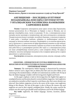 57SEKCIJA FILOLOGIJA – PHILOLOGY SESSION
Маријана Саватовић41
Висока школа „Правне и пословне академске студије др Лазар Вркатић“
АНГЛИЦИЗМИ – ПОСЛЕДИЦА КУЛТУРНОГ
ПОЗАЈМЉИВАЊА ИЛИ ОДРАЗ (МУЛТИ)КУЛТУРЕ
У ИТАЛИЈАНСКИМ ЧАСОПИСИМА НАМЕЊЕНИМ
САВРЕМЕНОЈ ЖЕНИ
Резиме: Савремени италијански језик краси велики број дијалеката,
толико различитих да се Италијан из Барија и онај из Милана, ако не
причају стандардни језик, често не разумеју. Уз то, у италијанском језику
значајно место заузимају и позајмљенице, пре свега англицизми и галицизми.
Утицај енглеског језика и културе, последњих деценија, у сталном је порасту.
У овом раду, с посебном пажњом, издвојене су неадаптиране лексеме и
локуције из женских модних часописа. Разматране су са аспекта врста речи,
али су груписане и у зависности од сфере друштвеног живота из које потичу.
Будући да је реч о модним магазинима, највише их је било из ове области. Циљ
овог рада било је и разматрање разлога због којих се у италијанском језику
све више употребљавају енглеске речи у свом изворном облику. На крају је
издвојени лексички материјал послужио и да се направи приказ речи и израза
присутних и у српском језику.
Кључне речи: англицизми, италијански језик, лексеме, локуције, модни
часописи.
ANGLICISMS – CONSEQUENCES OF CULTURAL BORROWING OR A
REFLECTION OF MULTIPLE CULTURES IN ITALIAN FASHION MAGAZINES FOR
CONTEMPORARY WOMEN
Summary: The contemporary Italian language is characterized by numerous
dialects varied to such a degree that an Italian from Bari and one from Milan, if not
conversing in the standard dialect, will often not understand one another well. On top of
that, the Italian language is ladden with borrowings from English and French.
In this paper emphasis is laid on borrowings from the English that appear as
unadapted lexemes and locutions found in women’s fashion magazines. Such anglicisms
are analysed as memebers of their respective word classes; also, their source domain was
observed. Since fashion magazines served as the source of the corpus, most anglicisms
belong to this domain. The aim of this paper is also to discuss the reasons why such
anglicism are used in their original, unadapted form. Finally, the corpus used for the
analysis was also used to give parallel words and phrases used in the Serbian languge.
Key words: anglicisms, the Italian language, lexemes, locutions, fashion
magazines.
41	 msavatovic@yahoo.it
 