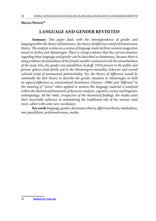 58 KNJIGA APSTRAKATA naučnog skupa Multikulturalnost i savremeno društvo
Slavica Perović42
Language and gender revisited
Summary: This paper deals with the interdependence of gender and
languagewithin the theory of dominance, the theory of difference and performativeness
theory. The analysis is done on a corpus of language material from women’s magazines
issued in Serbia and Montenegro. There is strong evidence that the current situation
regarding these language and gender can be described as dominance, because there is
stong evidence of markedness of the female member contrasted with the unmarkedness
of the male.Also, the gender non-parallelism (Lakoff, 1974) present in the public and
private spheres finds fertile soil in the Montenegrin mentality, behavior and overall
cultural script of pronounced patriarchality. Yet, the theory of difference would be
nominally the best theory to describe the gender situation in Montenegro in both
its aspects:difference as unintentional dominance (Tannen, 1990) and “different” in
the meaning of “worse” when applied to women.The language material is analysed
within the theoretical framework of discourse analysis, cognitive science and linguistic
anthropology. All the while, irrespective of the theoretical findings, the media exert
their inexorable influence in maintaining the traditional role of the woman (and
men), albeit with some new vocabulary.
Keywords:language,gender,dominancetheory,differencetheory,markedness,
non-parallelism, performativeness, media.
42	 helenic@t-com.me
 