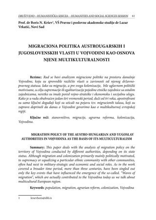 61DRUŠTVENO – HUMANISTIČKA SEKCIJA - HUMANITIES AND SOCIAL SCIENCES SESSION
Prof. dr Boris N. Kršev
, VŠ Pravne i poslovne akademske studije dr Lazar
Vrkatić, Novi Sad
MIGRACIONA POLITIKA AUSTROUGARSKIH I
JUGOSLOVENSKIH VLASTI U VOJVODINI KAO OSNOVA
NJENE MULTIKULTURALNOSTI
	 Rezime:: Rad se bavi analizom migracione politike na prostoru današnje
Vojvodine, koju su sprovodile različite vlasti u zavisnosti od njenog državno-
pravnog statusa. Iako su migracije, a pre svega kolonizacije, bile uglavnom politički
motivisane, u cilju supremacije ili egalitarizacije pojedine etničke zajednice sa ostalim
zajednicama, neretko su imale pored vojno-strateške i ekonomsku i socijalnu ulogu.
Kako je u radu obuhvaćen jedan širi vremenski period, duži od tri veka, apostrofirani
su samo ključni događaji koji su uticali na pojavu tzv. migracionih talasa, koji su
zapravo doprineli da danas o Vojvodini govorimo kao o multikulturnoj evropskoj
regiji.
	 Ključne reči: stanovništvo, migracije, agrarna reforma, kolonizacija,
Vojvodina.
Migration policy of the Austro-Hungarian and Yugoslav
authorities in Vojvodina as the basis of its Multiculturalism
	 Summary: This paper deals with the analysis of migration policy on the
territory of Vojvodina conducted by different authorities, depending on its state
status. Although migration and colonization primarily mainly politically motivated,
to supremacy or equalizing a particular ethnic community with other communities,
often had next to military-strategic and economic and social roles. As in the work
covered a broader time period, more than three centuries, have been singled out
only the key events that have influenced the emergence of the so-called. “Waves of
migration”, which are actually contributed to the Vojvodina today as we talk about
multicultural European region.
	 Keywords: population, migration, agrarian reform, colonization, Vojvodina
	 krsevboris@sbb.rs
 