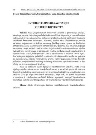62 KNJIGA APSTRAKATA naučnog skupa Multikulturalnost i savremeno društvo
Doc. dr Biljana Maslovarić
, Univerzitet Crne Gore, Filozofski fakultet, Nikšić
INTERKULTURNO OBRAZOVANJE I
KULTURNI DIVERZITET
Rezime: Kada pragmatičnost obrazovnih sistema u prihvatanju znanja,
usvajanju stavova i vještina prevlada ljudsku različitost i ignoriše je kao nedovoljno
važnu, onda se ne može govoriti o slobodnim građanima/kama, a još manje o razvoju
čovjekovih kreativnih potencijala. Naravno, ovakva vrsta diskriminacije povlači
sa sobom odgovornost za kršenje osnovnog ljudskog prava - prava na kvalitetno
obrazovanje. Škola u savremenom obrazovanju ima posebnu moć ne samo da pruži
savremeno znanje, već i da izvrši uticaj na čovjekove individualne sposobnosti, ujedno
i da otkrije i razvije snagu svake ličnosti. Ovakva međuzavisnost vrijednosti igre i
učenja dešava se i u „međuprostoru“ koji se zove kultura, u najširem smislu riječi.
Pod uticajem socijalnih, političkih, kulturnih i/ili ekonomskih revolucija, pokreta
za ljudska prava, najprije razne etničke grupe i rizične populacije počinju da traže
jednakost, što je dovelo do stvarnog kulturnog pluralizma koji danas živimo i to bez
obzira na stepen razvijenosti društva.
Kada se uspostavi stalni dijalog u multikulturnom društvu, onda se taj
dijalog između kultura naziva interkulturalizmom, a on teži da prevaziđe pasivnu
koegzistencijukulturakaostvarivanjurazvijenogzajedničkogživotaumultikulturnom
društvu. Zato je uloga obrazovnih instutucija, prije svih, da pored poučavanja
o znanjima i vrijednostima različitih kultura, uspostavi i omogući kontinuiranu
interakciju kultura kako bi se postigao cilj interkulturnog vaspitanja i obrazovanja.
Ključne riječi: obrazovanje, kultura, multikulturnost, interkulturalnost,
društvo.
	 e-mail: biljanam@ac.me; biljanam@pccg.co.me
 