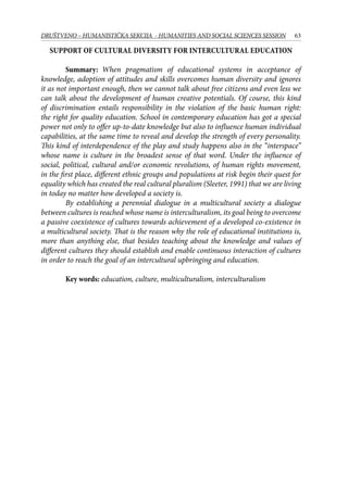 63DRUŠTVENO – HUMANISTIČKA SEKCIJA - HUMANITIES AND SOCIAL SCIENCES SESSION
Support of cultural diversity for intercultural education
Summary: When pragmatism of educational systems in acceptance of
knowledge, adoption of attitudes and skills overcomes human diversity and ignores
it as not important enough, then we cannot talk about free citizens and even less we
can talk about the development of human creative potentials. Of course, this kind
of discrimination entails responsibility in the violation of the basic human right:
the right for quality education. School in contemporary education has got a special
power not only to offer up-to-date knowledge but also to influence human individual
capabilities, at the same time to reveal and develop the strength of every personality.
This kind of interdependence of the play and study happens also in the “interspace”
whose name is culture in the broadest sense of that word. Under the influence of
social, political, cultural and/or economic revolutions, of human rights movement,
in the first place, different ethnic groups and populations at risk begin their quest for
equality which has created the real cultural pluralism (Sleeter, 1991) that we are living
in today no matter how developed a society is.
By establishing a perennial dialogue in a multicultural society a dialogue
between cultures is reached whose name is interculturalism, its goal being to overcome
a passive coexistence of cultures towards achievement of a developed co-existence in
a multicultural society. That is the reason why the role of educational institutions is,
more than anything else, that besides teaching about the knowledge and values of
different cultures they should establish and enable continuous interaction of cultures
in order to reach the goal of an intercultural upbringing and education.
Key words: education, culture, multiculturalism, interculturalism
 