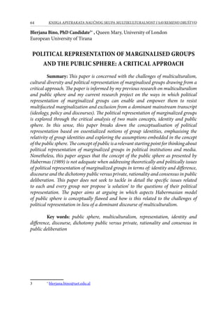 64 KNJIGA APSTRAKATA naučnog skupa Multikulturalnost i savremeno društvo
Blerjana Bino, PhD Candidate∗
, Queen Mary, University of London
European University of Tirana
Political representation of marginalised groups
and the public sphere: A critical approach
	 Summary: This paper is concerned with the challenges of multiculturalism,
cultural diversity and political representation of marginalised groups drawing from a
critical approach. The paper is informed by my previous research on multiculturalism
and public sphere and my current research project on the ways in which political
representation of marginalized groups can enable and empower them to resist
multifaceted marginalization and exclusion from a dominant mainstream transcript
(ideology, policy and discourses). The political representation of marginalized groups
is explored through the critical analysis of two main concepts, identity and public
sphere. In this sense, this paper breaks down the conceptualisation of political
representation based on essentialized notions of group identities, emphasising the
relativity of group identities and exploring the assumptions embedded in the concept
of the public sphere. The concept of public is a relevant starting point for thinking about
political representation of marginalized groups in political institutions and media.
Nonetheless, this paper argues that the concept of the public sphere as presented by
Habermas (1989) is not adequate when addressing theoretically and politically issues
of political representation of marginalized groups in terms of: identity and difference,
discourse and the dichotomy public versus private, rationality and consensus in public
deliberation. This paper does not seek to tackle in detail the specific issues related
to each and every group nor propose ‘a solution’ to the questions of their political
representation. The paper aims at arguing in which aspects Habermasian model
of public sphere is conceptually flawed and how is this related to the challenges of
political representation in lieu of a dominant discourse of multiculturalism.
	 Key words: public sphere, multiculturalism, representation, identity and
difference, discourse, dichotomy public versus private, rationality and consensus in
public deliberation
	 ∗
blerjana.bino@uet.edu.al
 