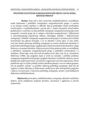 65DRUŠTVENO – HUMANISTIČKA SEKCIJA - HUMANITIES AND SOCIAL SCIENCES SESSION
Političko zastupanje marginalizovanih grupa i javna sfera:
kritički pristup
Rezime: Ovaj rad se bavi izazovima multikulturalnosti, raznolikošću
među kulturama i političkim zastupanjem marginalizovanih grupa, a zasniva
se na slučaju romske zajednice u Albaniji. Rad je potkrepljen mojim prethodnim
istraživanjem o multikulturalnosti i javnoj sferi, i mojim trenutnim istraživačkim
poduhvatom o načinima na koje političko zastupanje marginalizovanih grupa može
omogućiti i osnažiti grupe da se odupru višestrukoj marginalizaciji i isključenosti
iz preovladavajućeg popularnog šablona (ideologija, politika i diskursi/načini
nastupanja). Političko zastupanje marginalizovanih grupa je istraženo kroz kritičko
razmatranje dva glavna koncepta, a to su identitet i javna sfera. U tom smilu,
ovaj rad razlaže poimanje politčkog zastupanja na osnovu društvenih identiteta iz
poststrukturalističkog pristupa, naglašavajući relativnost društvenih identiteta i ulogu
diskursa u stvaranju identiteta. Pojam javnosti je bitna polazna tačka za razmišljanje
o političkom zastupanju marginalizovanih grupa u političkim institucijama i u
medijima. Pored toga, ovaj rad tvrdi da pojam javne sfere, kao što je i predstavio
Hebermas (1989), nije prigodan kada se misli na teorijske i političke probleme
zastupanja marginalizovanih grupa u pogledu identiteta i različitosti, diskursa i javne
podeljenosti naspram privatne, razumnosti i saglasnosti u javnim raspravama. Ovom
poduhvatu nije za cilj da u detalje razlaže određena pitanja u vezi sa svakom grupom,
niti da predloži „rešenje“ za problem njihovog političkog zastupanja. Rad teži da
raspravi u kojim delovima je Hebermasov model javne sfere konceptualno pogrešan
i kako je ovo povezano s izazovima političkog zastupanja, umesto s preovlađujućim
diskursom multikulturalnosti.
	
	 Ključne reči: javna sfera, multikulturalnost, zastupanje, identitet i različitost,
diskurs, javna podeljenost naspram privatne, razumnost i saglasnost u javnim
raspravama.
kulturno-umetni�ke standarde, ve�slave sinkreti�nost i pluralizam,
savremeni �ovek je primoran da konstantno redefiniše sam sebe i
pronalazi nova zna�enja u postmodernom moru bezna�ajnosti.
Identitet više nije zatvorena, kona�na niti stati�na kategorija, ve�
predstavlja jedan krajnje otvoren, dinami�an i promenljiv proces u
kome, kako to prime�uje �uvena knji�evna teoreti�arka Ha�ion,
marginalno i ekscentri�no (bilo u klasi, rasi, polu, seksualnoj
orijentaciji ili poreklu) dobija novo zna�enje u svetlosti implikovanog
shvatanja da naša kultura nije homogeni monolit (da je
srednjeklasna, muška, heteroseksualna, bela�ka, zapadna) (Ha�ion,
1996). Razmatraju�i sam pojam identiteta kao društveno-kulturne i
umetni�ke paradigme, ovaj rad ispituje i paradoks pojave svojevrsne
identitetske histerije u savremenom društvu, sa teoretskim osvrtom na
savremene umetni�ke tendencije kao što su queer teorija i feminizam,
koje ne samo da stavljaju pojam identiteta u sam centar svojih
razmatranja, ve�ukazuju i na globalnu krizu identiteta u društvu u
kome je pojedinac primoran da proizvede i utvrdi alternativna
1
bojana567@ yahoo.com
 
