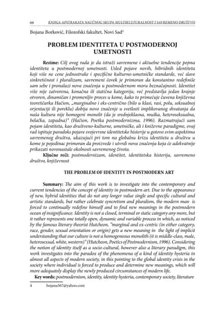 66 KNJIGA APSTRAKATA naučnog skupa Multikulturalnost i savremeno društvo
Bojana Borković, Filozofski fakultet, Novi Sad
PROBLEM IDENTITETA U POSTMODERNOJ
UMETNOSTI
Rezime: Cilj ovog rada je da istraži savremene i aktuelne tendencije pojma
identiteta u postmodernoj umetnosti. Usled pojave novih, hibridnih identiteta
koji više ne cene jednostruke i specifične kulturno-umetničke standarde, već slave
sinkretičnost i pluralizam, savremeni čovek je primoran da konstantno redefiniše
sam sebe i pronalazi nova značenja u postmodernom moru beznačajnosti. Identitet
više nije zatvorena, konačna ili statična kategorija, već predstavlja jedan krajnje
otvoren, dinamičan i promenljiv proces u kome, kako to primećuje čuvena književna
teoretičarka Hačion, „marginalno i eks-centrično (bilo u klasi, rasi, polu, seksualnoj
orjentaciji ili poreklu) dobija novo značenje u svetlosti implikovanog shvatanja da
naša kultura nije homogeni monolit (da je srednjeklasna, muška, heteroseksualna,
belačka, zapadna)“ (Hačion, Poetka postmodernizma, 1996). Razmatrajući sam
pojam identiteta, kao društveno-kulturne, umetničke, ali i kniževne paradigme, ovaj
rad ispituje paradoks pojave svojevrsne identitetske histerije u gotovo svim aspektima
savremenog društva, ukazujući pri tom na globalnu krizu identiteta u društvu u
kome je pojedinac primoran da proizvede i utvrdi nova značenja koja će adekvatnije
prikazati novonastale okolnosti savremenog života.
Ključne reči: postmodernizam, identitet, identitetska histerija, savremeno
društvo, književnost
The problem of identity in Postmodern Art
Summary: The aim of this work is to investigate into the contemporary and
current tendencies of the concept of identity in postmodern art. Due to the appearance
of new, hybrid identities that do not any longer value single and specific cultural and
artistic standards, but rather celebrate syncretism and pluralism, the modern man is
forced to continually redefine himself and to find new meanings in the postmodern
ocean of insignificance. Identity is not a closed, terminal or static category any more, but
it rather represents one totally open, dynamic and variable process in which, as noticed
by the famous literary theorist Hutcheon, ”marginal and ex-centric (in either category,
race, gender, sexual orientation or origin) gets a new meaning in the light of implicit
understanding that our culture is not a homogeneous monolith (it is middle-class, male,
heterosexual,white,western)”(Hutcheon,PoeticsofPostmodernism,1996).Considering
the notion of identity itself as a socio-cultural, however also a literary paradigm, this
work investigates into the paradox of the phenomena of a kind of identity hysteria in
almost all aspects of modern society, in this pointing to the global identity crisis in the
society where individual is forced to produce and determine new meanings, which will
more adequately display the newly produced circumstances of modern life.
Key words: postmodernism, identity, identity hysteria, contemporary society, literature
	 bojana567@yahoo.com
 