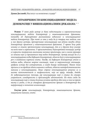67DRUŠTVENO – HUMANISTIČKA SEKCIJA - HUMANITIES AND SOCIAL SCIENCES SESSION
Душан Достанић, Институт за политичке студије∗
	
ОГРАНИЧЕНОСТИ КОНСОЦИЈАЦИОНОГ МОДЕЛА
ДЕМОКРАТИЈЕ У ВИШЕНАЦИОНАЛНИМ ДРЖАВАМА�∗�∗
Резиме: У овом раду аутор се бави недостацима и ограниченостима
консоцијационог модела демократије у вишенационалним државама,
полазећи од Лајпхартовог разликовања већинског и консоцијационог
модела демократије. При томе се има у виду да је творац тог модела, као
и низ других аутора, препоручивао консоцијацију као једини могући облик
демократије примењив у вишенационалним државама. У првом делу рада
излажу се опште претпоставке консоцијације, док се у другом делу указује
на њене мане и ограничења. У преиспитивању Лајпхартових позиција, аутор
се користи теоријским анализама његових критичара, као и низом примера
из земаља које су прихватиле овај модел демократије. Аутор указује да се у
консоцијацијама осећа дефицит демократије, односно да је у консоцијацијама
реч о владавини картела елита. Такође, на дефицит демократије утиче и
подела моћи, односно широке коалиције, чиме се маргинализује опозиција,
грађани остају без алтернативе, а владе бивају неодговорне. Након тога
прелази се на проблем односа мањине и већине, односно натпредстављености
мањина у консоцијацијама. Лоше стране консоцијацијоног решења су и
његова неекономичност и неефикасност, које на крају, такође, доводе
до међунационалних тензија, јер консоцијација није у стању да створи
узајамност, солидарности и преклапајуће идентитете. Из тога следи да
консоцијација није у стању да реши основни проблем због кога се она на првом
месту и уводи, а то је стварање функционалне државе и демократије без
мајоризације и политике асимилације.
Кључне речи: консоцијација, демократија, вишенационална држава,
националне мањине, елите.
	 ∗
dusan_dostanic@yahoo.co.uk
 