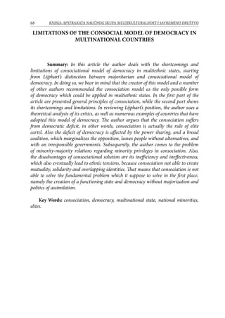 68 KNJIGA APSTRAKATA naučnog skupa Multikulturalnost i savremeno društvo
LIMITATIONS OF THE CONSOCIAL MODEL OF DEMOCRACY IN
MULTINATIONAL COUNTRIES
	
	 Summary: In this article the author deals with the shortcomings and
limitations of consociational model of democracy in multiethnic states, starting
from Lijphart’s distinction between majoritarian and consociational model of
democracy. In doing so, we bear in mind that the creator of this model and a number
of other authors recommended the consociation model as the only possible form
of democracy which could be applied in multiethnic states. In the first part of the
article are presented general principles of consociation, while the second part shows
its shortcomings and limitations. In reviewing Lijphart’s position, the author uses a
theoretical analysis of its critics, as well as numerous examples of countries that have
adopted this model of democracy. The author argues that the consociation suffers
from democratic deficit, in other words, consociation is actually the rule of elite
cartel. Also the deficit of democracy is affected by the power sharing, and a broad
coalition, which marginalizes the opposition, leaves people without alternatives, and
with an irresponsible governments. Subsequently, the author comes to the problem
of minority-majority relations regarding minority privileges in consociation. Also,
the disadvantages of consociational solution are its inefficiency and ineffectiveness,
which also eventually lead to ethnic tensions, because consociation not able to create
mutuality, solidarity and overlapping identities. That means that consociation is not
able to solve the fundamental problem which it suppose to solve in the first place,
namely the creation of a functioning state and democracy without majorization and
politics of assimilation.
Key Words: consociation, democracy, multinational state, national minorities,
elites.
 