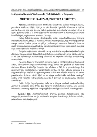 69DRUŠTVENO – HUMANISTIČKA SEKCIJA - HUMANITIES AND SOCIAL SCIENCES SESSION
MA Jasmina Karatošić
(doktorand), Filološki fakultet u Beogradu
Multikulturalizam, politika i društvo
	 Rezime: Multikulturalizam predstavlja društvenu realnost mnogih država,
pa tako i moderne Srbije, koja je do pre deceniju i po bila učaurena u tipičnu
naciju-državu i koja nije previše pažnje poklanjala svom kulturnom diverzitetu, a
njena politička elita je u svom sopstvenom interkulturnom i multikonfesionalnom
kaleidoskopu prepoznavala opasnost i pretnju.
	 Nakon bolnih iskustava s kraja prošlog veka i raspada eklatantnog primera
multietničke države, Srbija se okrenula procesu evrointegracija, koji pred nju postavlja
mnoge zahteve i uslove. Jedan od njih je i poštovanje kulturne različitosti u domenu
svojih granica, koje se najadekvatnije transponuje kroz tretman nacionalnih manjina
koje žive na prostoru Republike Srbije.
	 Evropska unija, inače, stimuliše razvoj multikulturnog okruženja i kod svojih
članica, a buduće nastoji da podstakne da kulturni pluralizam tretiraju kao bogatstvo,
a ne kao deformaciju nacionalnog identiteta ili prepreku održanju nacionalnog
suvereniteta.
	 Ne samo da će ovo pitanje biti aktuelno, nego će biti i presudno za budućnost
Srbije, koja upravo zbog zanemarivanja istog, danas ima problem sa nerešenim
statusom Kosova i Metohije i samim tim ulaskom u EU, jer u pozadini toga leži
zanemarivanje multikulturnog senzibiliteta zemlje, pa čak i etničke distance i u
najgorem slučaju profašističkog stava prema različitima od sebe, naročito od strane
predstavnika državne vlasti. Oni su na druge multietničke zajednice „odozgo”
nadole vršili različite vrste pritisaka, kako bi ih privoleli na akulturaciju, odnosno
asimilaciju.
	Dakle, Srbija i njeni građani treba da se što pre oslobode nacionalističkog
„jarma” i sagledaju novu Srbiju pod lampom multikulturnog svetla, koja donosi
blještavilo kulturnog bogatstva, sveopšteg boljitka i dugo očekivanih evrointegracija.
Ključne reči: multikulturalnost, društvo, politika, balkanizacija, EU,
integracije,nacionalizam,nacija,nacionalnemanjine,demokratija,kulturnapolitika,
separatizam, asimilacija, jezik
	 jasmina.karatosic@yahoo.com
 