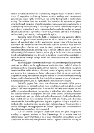 themes are critically important in evaluating adequate social reaction to various
types of jeopardies confronting human security, ecology and environment,
personal and social rights, property, as well as the development of multicultural
society. The authors from this scientific field consider the questions of global
security through the prism of multiculturalism, human and ecological security in
contemporary society, security as a sociological occurence and identity and privacy
protection in multicultural society. Attention has been also focused on an analysis
of multiculturalism as a potential security risk, problems of human trafficking in
modern society and security challenges in the region.
Scientific papers from the fields of management and economy address
processes of a global market development in which capital has the capacity to
destroy all administrative borders and impose unique rules of behaviour and
evaluation. The appearance of various business cultures, as well as novel attitudes
towards employees, labour, and capital inevitably provoke numerous questions in
the context of multicultural contemporary society. In addition, authors analyze the
influence of globalization on business philosophy in the Serbian economy, modern
trends in the globalization era, diversity in the global economy, the presentation of
multiculturalism through a single brand, and multiculturalism as a tourist brand
of Vojvodina, etc.
Scientificpapersfromthefieldoflawdealwithabroadrangeofdevelopmental
questions in relation to the application of multiculturalism. Included within its
scope are questions regarding legally relevant elements of multicultural conception,
international law and its relation to this issue, matters of equality and discrimination,
and concrete law enforcement. Authors also present their views on cross-border
cooperationamongmunicipalities,religiouslibertiesinthecontextoftherelationship
between multiculturalism and the American judiciary system, norms of behaviour in
a multicultural context, and the rights of ethnic minorities in Vojvodina.
Scientific papers from other miscelleaneous humanities fields present
various opinions on multiculturalism from sociological, cultural, philosophical,
political and historical perspectives. Scholars deal with the issues of political and
public presentation of national communities in Vojvodina, intercultural education
and cultural diversity, ethnographic research in the context of multiculturalism,
and virtual reality as a part of the multicultural community. Multiculturalism has
been treated here as the occurrence between myth and reality, and a historical
overview of the Austro-Hungarian and Yugoslav migration policy in Vojvodina as
the basis of its multiculturalism has also been elaborated upon. The description of
certain stereotypes among peoples of the former Yugoslavia and the development
of multicultural society have been presented.
All the scientific disciplines mentioned above are given independent
standing as separate sections in these Proceedings. By no means does this
independence signify that there is not a clear relationship among them, as each
component harmoniously complements another, together unified in making an
 