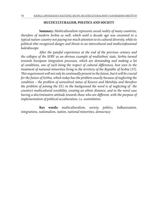 70 KNJIGA APSTRAKATA naučnog skupa Multikulturalnost i savremeno društvo
Multiculturalism, Politics And Society
Summary: Multiculturalism represents social reality of many countries,
therefore of modern Serbia as well, which until a decade ago was cocooned in a
typical nation-country not paying too much attention to its cultural diversity, while its
political elite recognized danger and threat in an intercultural and multiconfessional
kaleidoscope.
After the painful experiences at the end of the previous century and
the collapse of the SFRY as an obvious example of multiethnic state, Serbia turned
towards European integration processes, which are demanding and making a lot
of conditions, one of such being the respect of cultural differences, best seen in the
treatment of national minorities living in the territory of the Republic of Serbia (37).
This requirement will not only be continually present in the future, but it will be crucial
for the future of Serbia, which today has the problem exactly because of neglecting the
condition – the problem of unresolved status of Kosovo and Metohija and therefore
the problem of joining the EU; in the background the word is of neglecting of the
country’s multicultural sensibility, creating an ethnic distance, and in the worst case
having a discriminative attitude towards those who are different, with the purpose of
implementation of political acculturation, i.e. assimilation.
Key words: multiculturalism, society, politics, balkanization,
integrations, nationalism, nation, national minorities, democracy
 