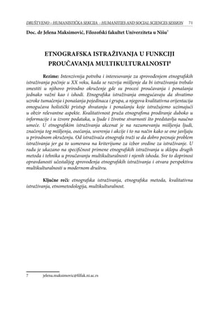 71DRUŠTVENO – HUMANISTIČKA SEKCIJA - HUMANITIES AND SOCIAL SCIENCES SESSION
Doc. dr Jelena Maksimović, Filozofski fakultet Univerziteta u Nišu
ETNOGRAFSKA ISTRAŽIVANJA U FUNKCIJI
PROUČAVANJA MULTIKULTURALNOSTI
	 Rezime: Intenzivnija potreba i interesovanje za sprovođenjem etnografskih
istraživanja počinje u XX veku, kada se razvija mišljenje da bi istraživanja trebalo
smestiti u njihovo prirodno okruženje gde su procesi proučavanja i ponašanja
jednako važni kao i ishodi. Etnografska istraživanja omogućavaju da shvatimo
uzroke tumačenja i ponašanja pojedinaca i grupa, a njegova kvalitativna orijentacija
omogućava holistički pristup shvatanju i ponašanju koje istražujemo uzimajući
u obzir relevantne aspekte. Kvalitativnost pruža etnografima prodiranje duboko u
informacije i u izvore podataka, u ljude i životne stvarnosti što predstavlja naučno
umeće. U etnografskim istraživanja akcenat je na razumevanju mišljenja ljudi,
značenja tog mišljenja, osećanja, uverenja i akcije i to na način kako se one javljaju
u prirodnom okruženju. Od istraživača etnografa traži se da dobro poznaje problem
istraživanja jer ga to usmerava na kriterijume za izbor sredine za istraživanje. U
radu je ukazano na specifičnost primene etnografskih istraživanja u sklopu drugih
metoda i tehnika u proučavanju multikulturalnosti i njenih ishoda. Sve to doprinosi
opravdanosti učestalijeg sprovođenja etnografskih istraživanja i otvara perspektivu
multikulturalnosti u modernom društvu.
	 Ključne reči: etnografska istraživanja, etnografska metoda, kvalitativna
istraživanja, etnometodologija, multikulturalnost.
	 jelena.maksimovic@filfak.ni.ac.rs
 
