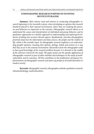 72 KNJIGA APSTRAKATA naučnog skupa Multikulturalnost i savremeno društvo
ETHNOGRAPHIC RESEARCH PURPOSE OF STUDYING
MULTICULTURALISM
Summary: More intense need and interest in conducting ethnographic re-
search beginning in the twentieth century, when developing an opinion that research
should be placed in their natural environment, where they are studying the proces-
ses and behaviors as important as the outcome. Ethnographic research allows us to
understand the causes and interpretation of individual and group behavior, and its
qualitative approaches to a holistic approach to understanding and exploring the be-
havior of taking into account relevant aspects. Qualitatively provides ethnographers
penetrate deep into the information and data sources, the people and the realities of
life, which is the scientific input. In ethnographic research emphasis is on understan-
ding people’s opinions, meaning that opinion, feelings, beliefs and actions in a way
that they occur in the natural environment. Researchers from the ethnographer seeks
to have good knowledge of the research problem because it is directed to the middle
of the selection criteria for the study. The paper points out the specific application of
ethnographic research as part of other methods and techniques in the study of multi-
culturalism and its outcomes. All this contributes to the justification of frequent im-
plementation of ethnographic research and opens up prospects of multiculturalism in
modern society.
Keywords:ethnographicresearch,ethnographicmethods,qualitativeresearch,
ethnomethodology, multiculturalism.
 