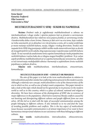 73DRUŠTVENO – HUMANISTIČKA SEKCIJA - HUMANITIES AND SOCIAL SCIENCES SESSION
Irena Spasić
Katarina Trajković
Olja Lazarević
Univerzitet u Nišu
Multikulturalnost u SFRJ - sukob ili napredak
	 Rezime: Predmet rada je sagledavanje multikulturalnosti u odnosu na
interkulturalizam i druge srodne i oprečne pojmove koji su prisutni u savremenom
društvu. Multikulturalnost kao relativno nova pojava pratilac je savremenog čoveka
i karakreristika doba u kom živimo. Namera je dati osvrt na ovu temu, koju svakako
ne treba zanemariti, jer je aktuelna i sve više prisutna u svetu, ali i u našoj zemlji koja
je mesto mešanja različitih kultura, nacija, religija i visokog diverziteta. Svedoci smo
raspada bivše SFRJ zbog postojanja velikih razlika među stanovništvom koje su dovele
do mnogobrojnih krvavih sukoba zbog nepoznavanja i nepoštovanja različitih kultura
i ljudi. To nas navodi da analiziramo temu uspešne komunikacije među pripadnicima
različitih kultura i načine kako da se izbegnu mogući konflikti i problemi. To je važan
aspekt problema multikulturalnosti jer je uspešna komunikacija neizostavna, ukoliko
se teži ostvarivanju međuljudskih odnosa i harmoniji u zajdeničkom životu različitih
pojedinaca u jednom društvu.
	 Ključne reči: multikulturalnost, interkulturalizam, etnocentrizam,
komunikacija.
Multiculturalism in SFRY – conflict or progress
The aim of this paper is to look at the term multiculturalism in relation to
interculturalismandothersimilarbutconflictingnotionspresentinthismodernsociety.
Although a relatively new concept, multiculturalism is one of the characteristics of the
era in which we live, as well as one of today’s man’s companions. This paper intends to
take a look at this topic which should not be ignored due to its presence in the modern
world as well as in this country, which is a place of cultural, national and religious
diversities. We have been witnesses of the disintegration of SFRY due to existence of
major differences in the population, which led to numerous bloody conflicts caused by
not knowing and disrespecting different cultures and people different from our own
selves. All this led us to deal with the topic of successful communication among the
people belonging to different cultures. It also initiated us to try and find the ways
of avoiding possible problems and conflicts. This is the key aspect of multicultural
issues because successful communication is of utmost importance if we want to have
harmonious interpersonal relations in our coexistence with those belonging to different
cultures.
Key words: multiculturalism, interculturalism, ethnocentricism,
communication
	 irenaspasic@live.com, kata1988@live.com, oljaslash@gmail.com
 