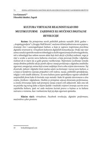 74 KNJIGA APSTRAKATA naučnog skupa Multikulturalnost i savremeno društvo
Leo Katunarić10
Filozofski fakultet, Zagreb
Kultura virtualne realnosti kao dio
multikulturne zajednice ili Mučenici digitalne
revolucije
	 Rezime: Na primjerima novih političkih pokreta nastalih 2010. godine –
„Arapskogproljeća“i„OcuppyWallStreeta”,možemoiščitatijedinstvenunovupojavu,
stvaranje žive i samoregulirajuće kulture, a koja je zapravo inspirirana pravilima
digitalne stvarnosti tj. virtualnom kulturom digitalnih komunikacija. Ovdje nije riječ
samooanaliziupotrebemodernetehnologijeuslužbiorganiziranjadruštvenogpokreta,
niti o tehnologiji kao nekom novom alatu koji služi akciji u fizičkoj realnosti, nego je
riječ o uvidu u sasvim novu kulturnu stvarnost, a koja povezuje fizičku i digitalnu
realnost do te mjere da se gube granice razlikovanja. Neprestano osciliranje između
stanja direktne političke akcije jasnih ciljeva i stanja povlačenja u digitalnu analitičku
sigurnost, omogućuje onima koji u tome sudjeluju život u oba svijeta istovremeno. Taj
dvostruki, tjelesni i digitalni život snažno utječe na kreiranje i razvoj nove kulture, a
u kojoj se komforno osjećaju pripadnici svih rodova, nacija, političkih opredjeljenja,
religija i svih ostalih diskursa. Ta nova kultura jasno upotrebljava registar određenih
umjetničkih formi kako bi kreirala svoje metode i kako bi opstala istovremeno u dva
svijeta, fizičkom i digitalnom. Osobito je primjetan utjecaj elemenata performansa,
u smislu žrtvovanja tijela radi promjene stanja svijesti svih uključenih. Iako smo tek
na početku tog novog doba u kojem ljudski i mašinski svijetovi stvaraju sasvim novu
zajedničku kulturu, ipak već sada možemo locirati pravce u kojima se ta kultura
rastvara u vremenu, kao i mehanizme koji joj daju sigurnost opstanka.
	
	 Ključne riječi: virtualnost, Facebook revolucija, digitalni performans,
mučeništvo cyber-prostora
10	 leokadele@gmail.com
 