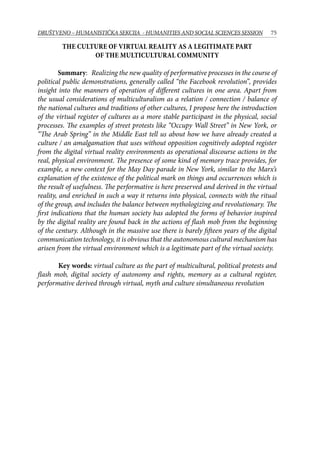 75DRUŠTVENO – HUMANISTIČKA SEKCIJA - HUMANITIES AND SOCIAL SCIENCES SESSION
The culture of virtual reality as a legitimate part
of the multicultural community
Summary: Realizing the new quality of performative processes in the course of
political public demonstrations, generally called “the Facebook revolution”, provides
insight into the manners of operation of different cultures in one area. Apart from
the usual considerations of multiculturalism as a relation / connection / balance of
the national cultures and traditions of other cultures, I propose here the introduction
of the virtual register of cultures as a more stable participant in the physical, social
processes. The examples of street protests like “Occupy Wall Street” in New York, or
“The Arab Spring” in the Middle East tell us about how we have already created a
culture / an amalgamation that uses without opposition cognitively adopted register
from the digital virtual reality environments as operational discourse actions in the
real, physical environment. The presence of some kind of memory trace provides, for
example, a new context for the May Day parade in New York, similar to the Marx’s
explanation of the existence of the political mark on things and occurrences which is
the result of usefulness. The performative is here preserved and derived in the virtual
reality, and enriched in such a way it returns into physical, connects with the ritual
of the group, and includes the balance between mythologizing and revolutionary. The
first indications that the human society has adopted the forms of behavior inspired
by the digital reality are found back in the actions of flash mob from the beginning
of the century. Although in the massive use there is barely fifteen years of the digital
communication technology, it is obvious that the autonomous cultural mechanism has
arisen from the virtual environment which is a legitimate part of the virtual society.
Key words: virtual culture as the part of multicultural, political protests and
flash mob, digital society of autonomy and rights, memory as a cultural register,
performative derived through virtual, myth and culture simultaneous revolution
 